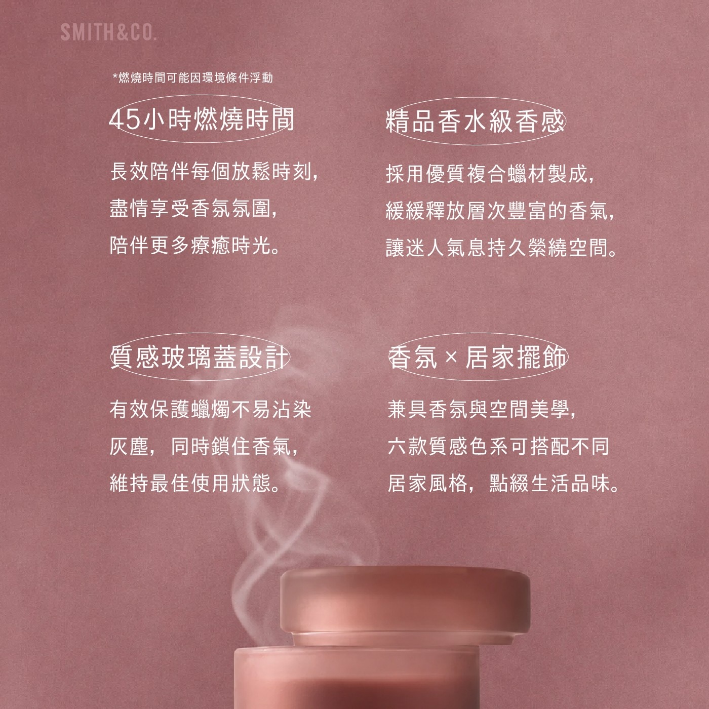 SMITHCO. 燃燒時間可能因環境條件浮動 45小時燃燒時間 精品香水級香感 長效陪伴每個放鬆時刻, 盡情享受香氛氛圍, 陪伴更多療癒時光。