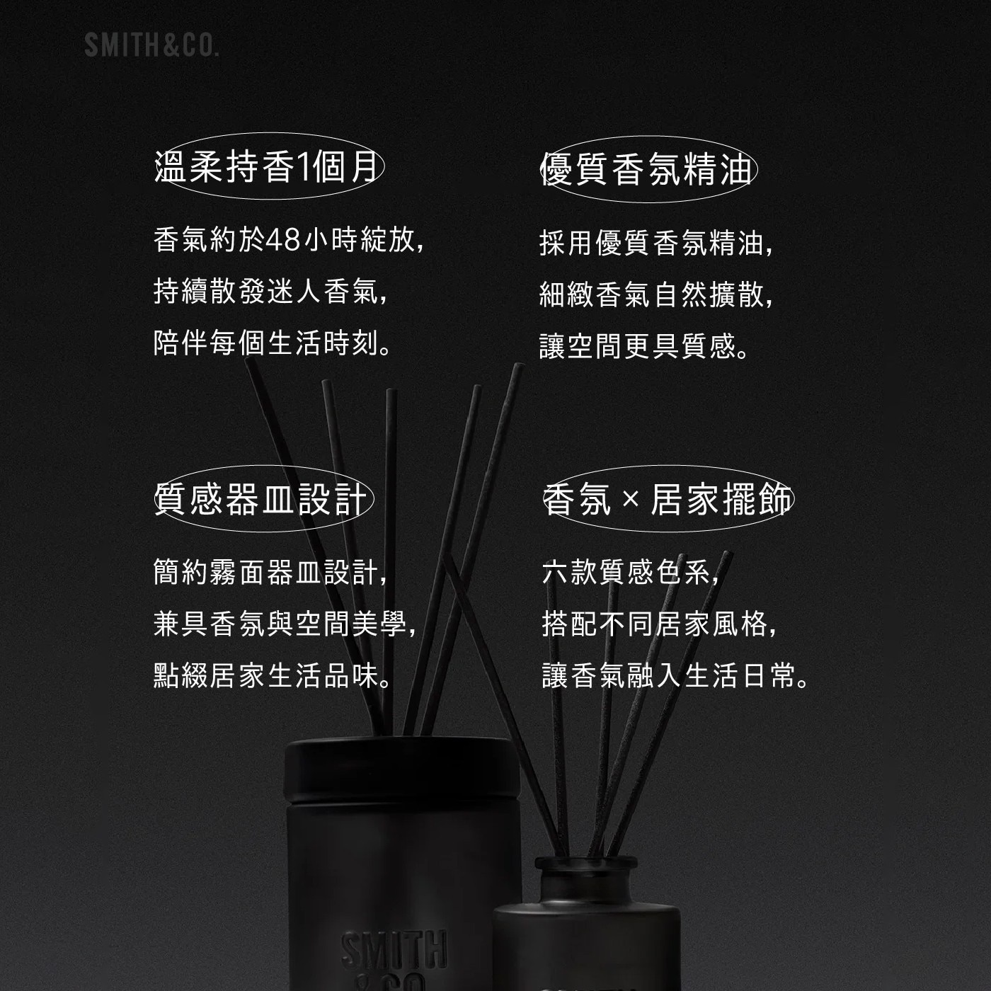 SMITHCO. 溫柔持香1個月 香氣約於48小時綻放, 持續散發迷人香氣, 陪伴每個生活時刻。 優質香氛精油 採用優質香氛精油, 細緻香氣自然擴散, 讓空間更具質感。