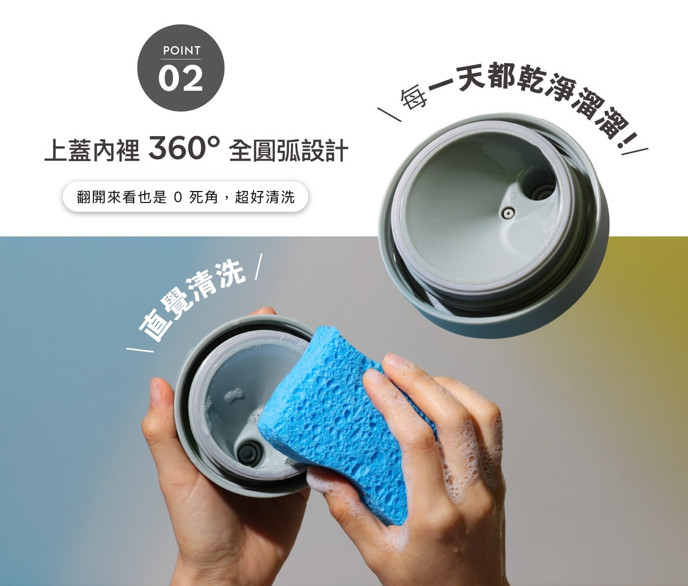 POINT 上蓋內裡 360 全圓弧設計 翻開來看也是 死角,超好清洗 直覺清洗 每 x1 天都乾淨溜溜