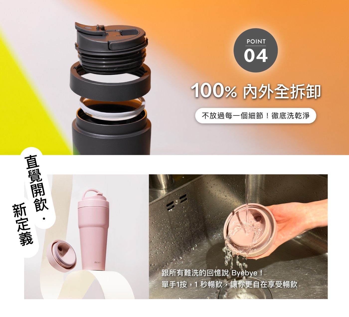 直覺開飲 新定義 POINT 100 内外全拆卸 不放過每 x1 個細節徹底洗乾淨 單手 x1 按,1 秒暢飲,讓你更自在享受暢飲 ROKY 跟所有難洗的回憶說