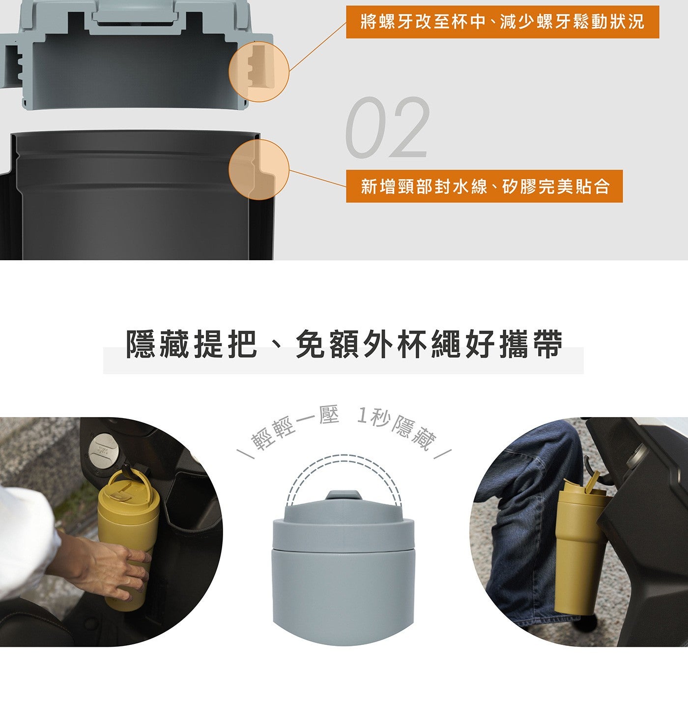 將螺牙改至杯中減少螺牙鬆動狀況 新增頸部封水線矽膠完美貼合 隱藏提把免額外杯繩好攜帶 輕輕 x1 壓 x1 秒隱藏