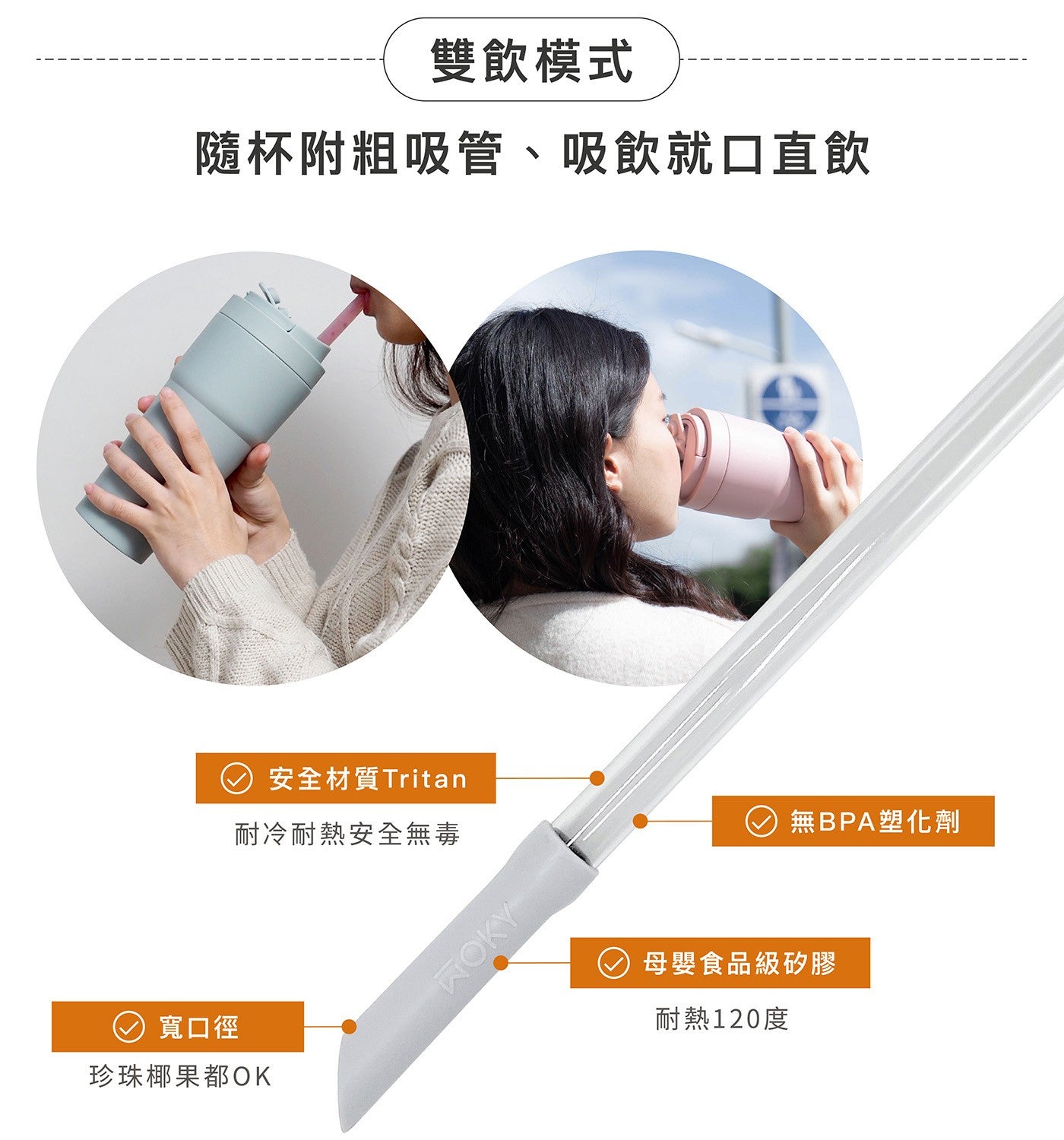 雙飲模式 隨杯附粗吸管吸飲就口直飲 安全材質 Tritan 耐冷耐熱安全無毒 寬口徑 珍珠椰果都 OK WOKY 無 BPA 塑化劑 母嬰食品級矽膠 耐熱 120 度
