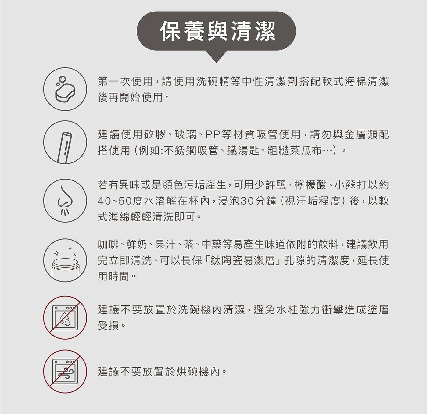 保養與清潔 第 x1 次使用,請使用洗碗精等中性清潔劑搭配軟式海棉清潔 後再開始使用 建議使用矽膠玻璃 PP 等材質吸管使用,請勿與金屬類配 搭使用例如不銹鋼吸管鐵湯匙粗糙菜瓜布...