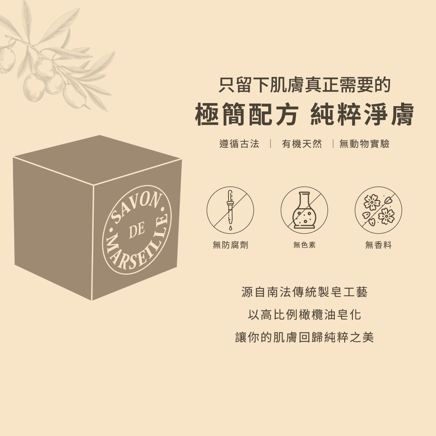 只留下肌膚真正需要的極簡配方純粹淨膚遵循古法有機天然無動物實驗無防腐劑無色素無香料源自南法傳統製皂工藝以高比例橄欖油皂化讓你的肌膚回歸純粹之美