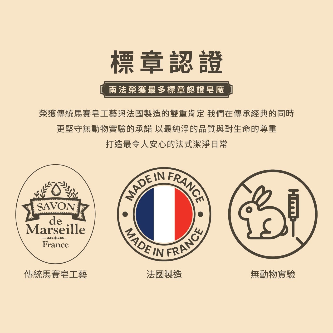 標章認證南法榮獲最多標章認證廠榮獲傳統馬賽皂工藝與法國製造的雙重肯定我們在傳承經典的同時更堅守無動物實驗的承諾以最純淨的品質與對生命的尊重打造最令人安心的法式潔淨日常傳統馬賽皂工藝法國製造無動物實驗