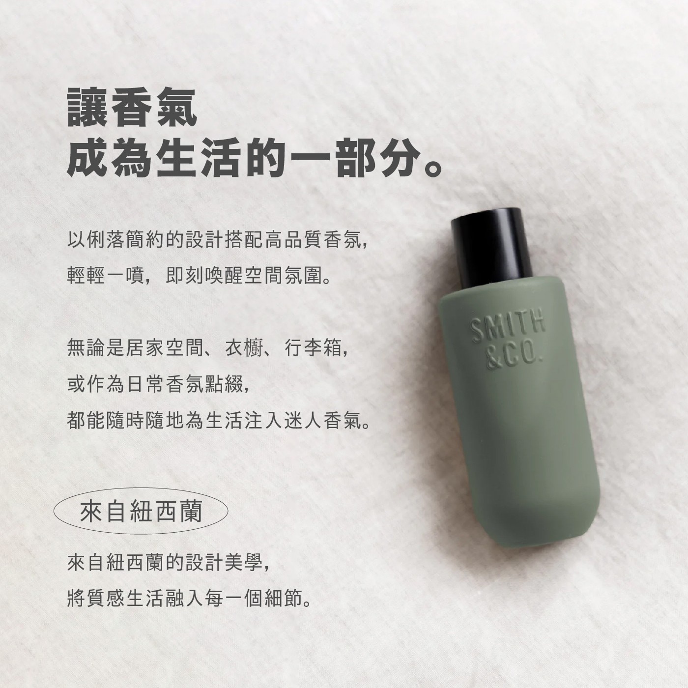 讓香氣 成為生活的1部分。 以俐落簡約的設計搭配高品質香氛, 輕輕1噴,即刻喚醒空間氛圍。 無論是居家空間、衣櫥、行李箱, 或作為日常香氛點綴, SMITH CO. 都能隨時隨地為生活注入迷人香氣。