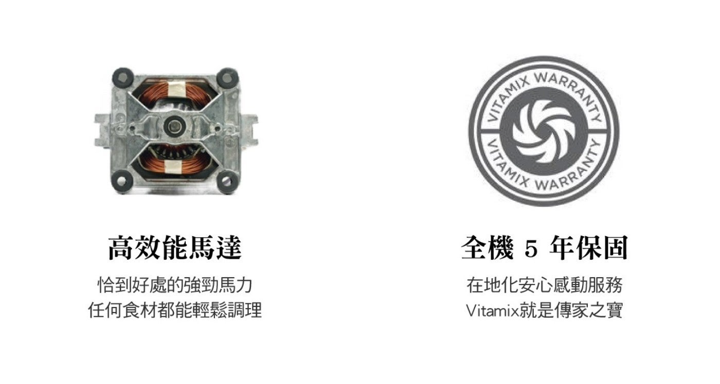 VITAMIX LITAMIX WARRANTY 你 ARRANTY 高效能馬達 恰到好處的強勁馬力 任何食材都能輕鬆調理 全機 5 年保固 在地化安心感動服務 Vitamix 就是傳家之寶