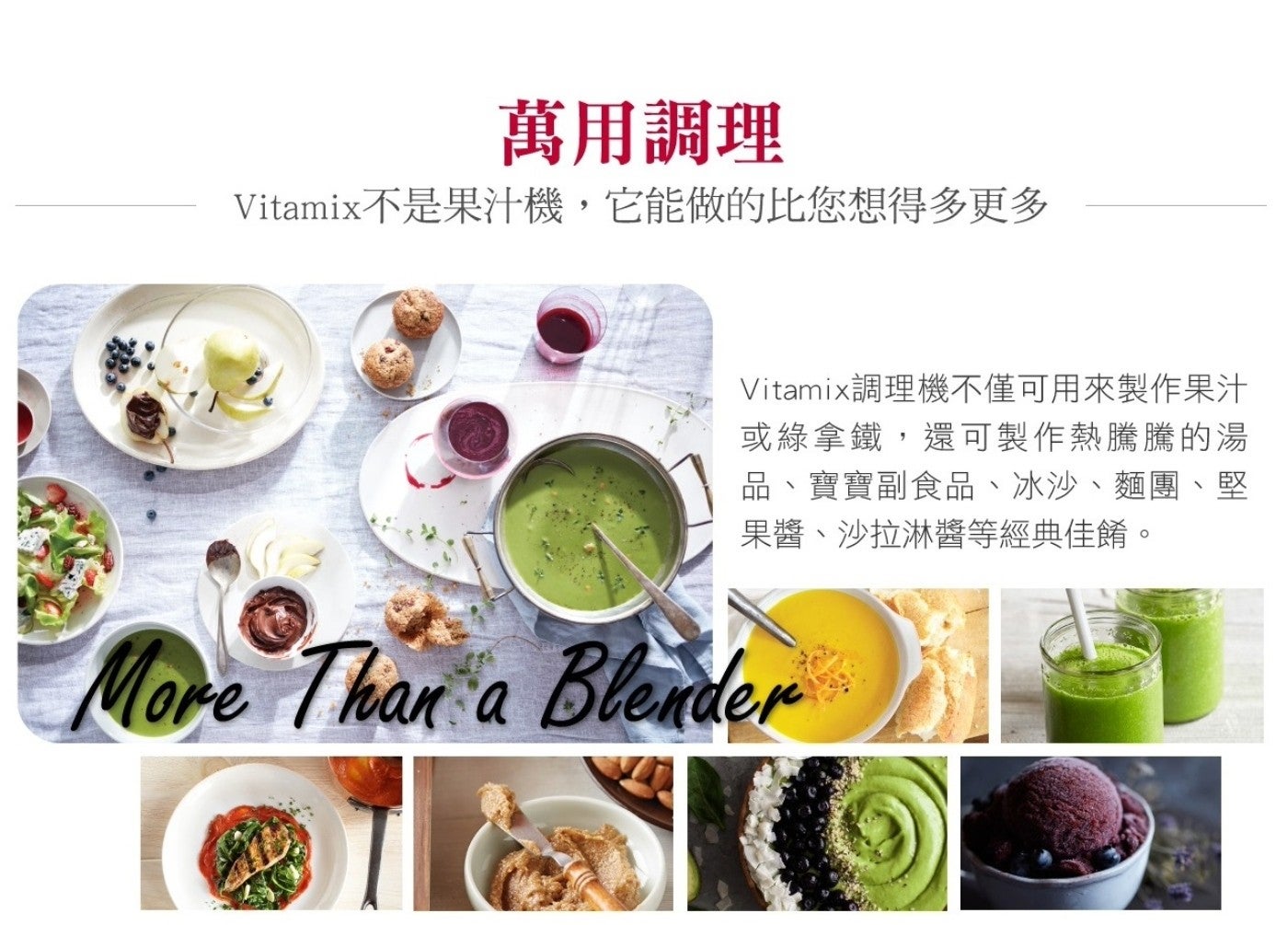 萬用調理 Vitamix 不是果汁機,它能做的比您想得多更多 Vitamix 調理機不僅可用來製作果汁 或綠拿鐵,還可製作熱騰騰的湯 品寶寶副食品冰沙麵團堅 果醬沙拉淋醬等經典佳餚