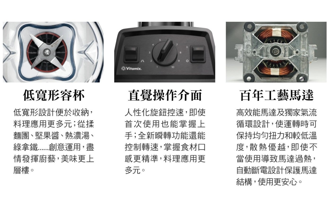 低寬形容杯 低寬形設計便於收納, 料理應用更多元從揉 麵團堅果醬熱濃湯 綠拿鐵...................創意運用,盡 情發揮廚藝,美味更上 層樓 Vitamix.