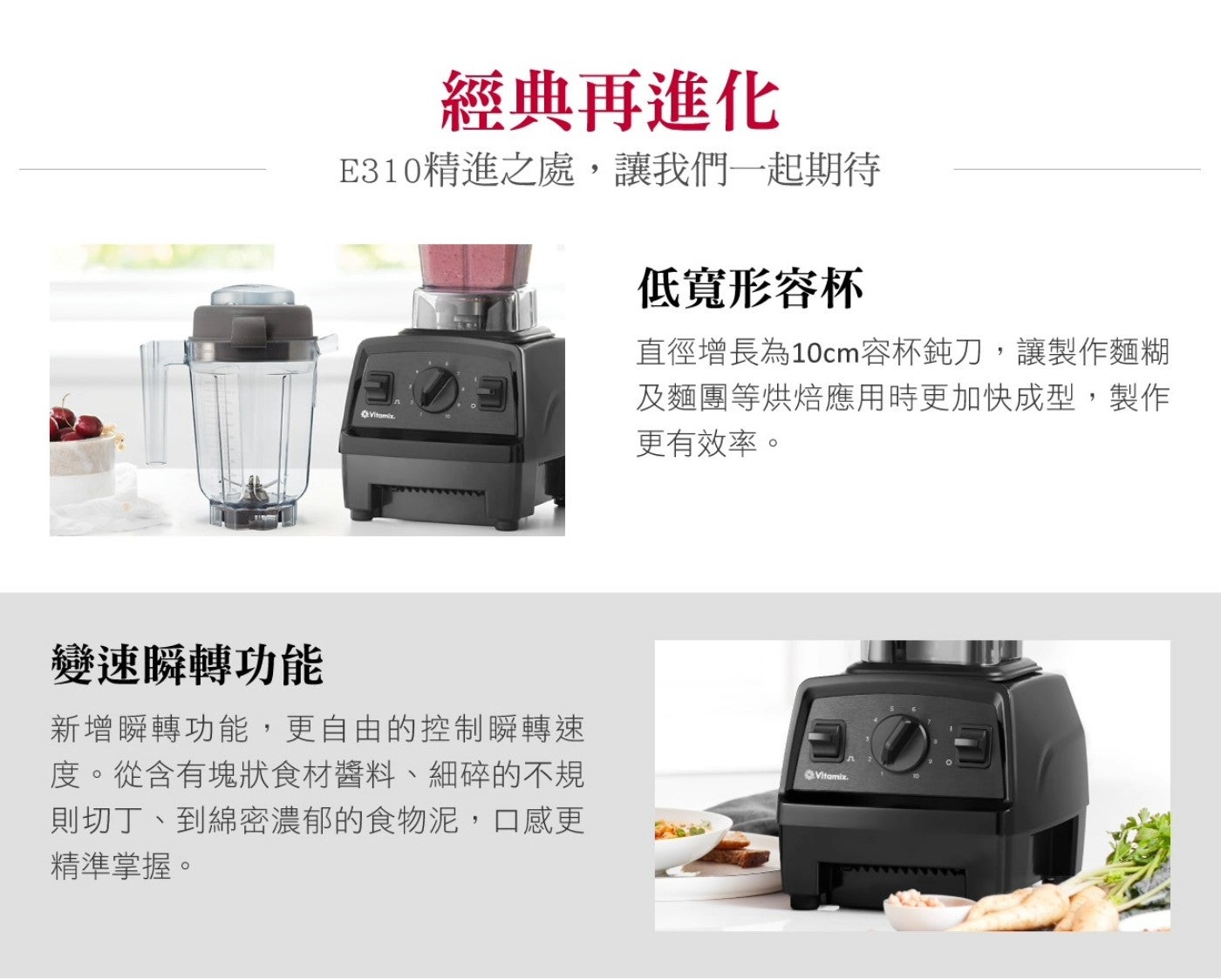 經典再進化 E310 精進之處,讓我們 x1 起期待 低寬形容杯 Vitamix 直徑增長為 10cm 容杯鈍刀,讓製作麵糊 及麵團等烘焙應用時更加快成型,製作 更有效率