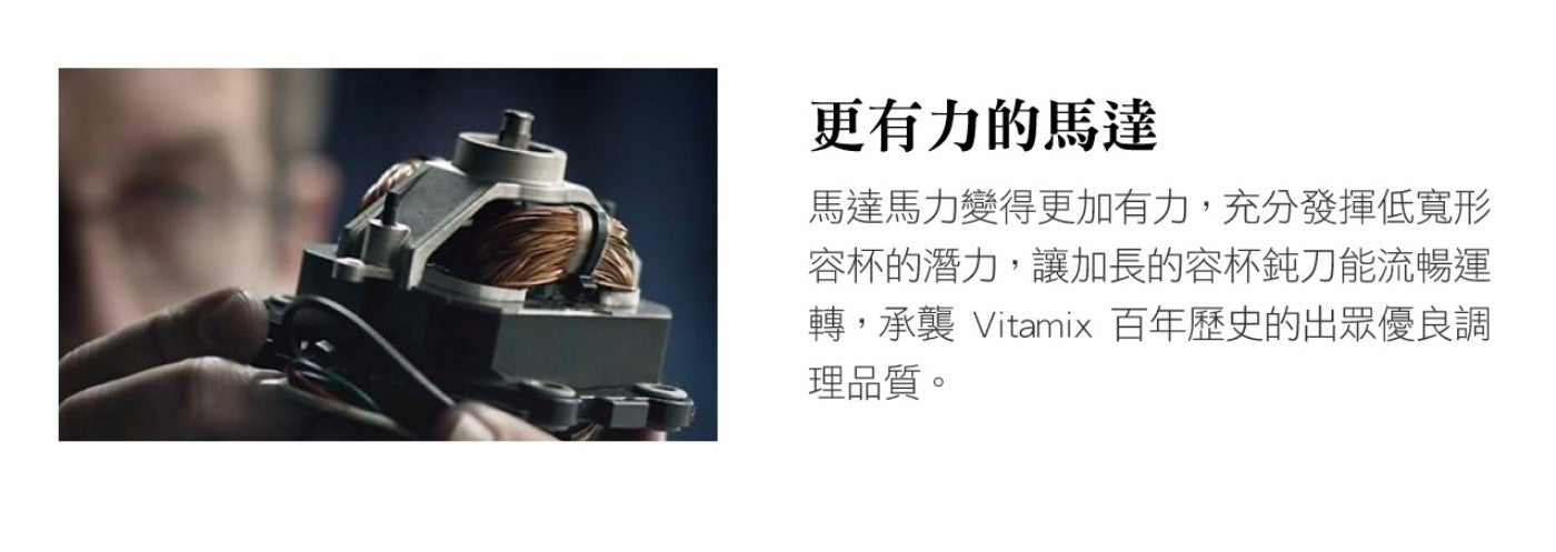 更有力的馬達 馬達馬力變得更加有力,充分發揮低寬形 容杯的潛力,讓加長的容杯鈍刀能流暢運 轉,承襲 Vitamix 百年歷史的出眾優良調 理品質