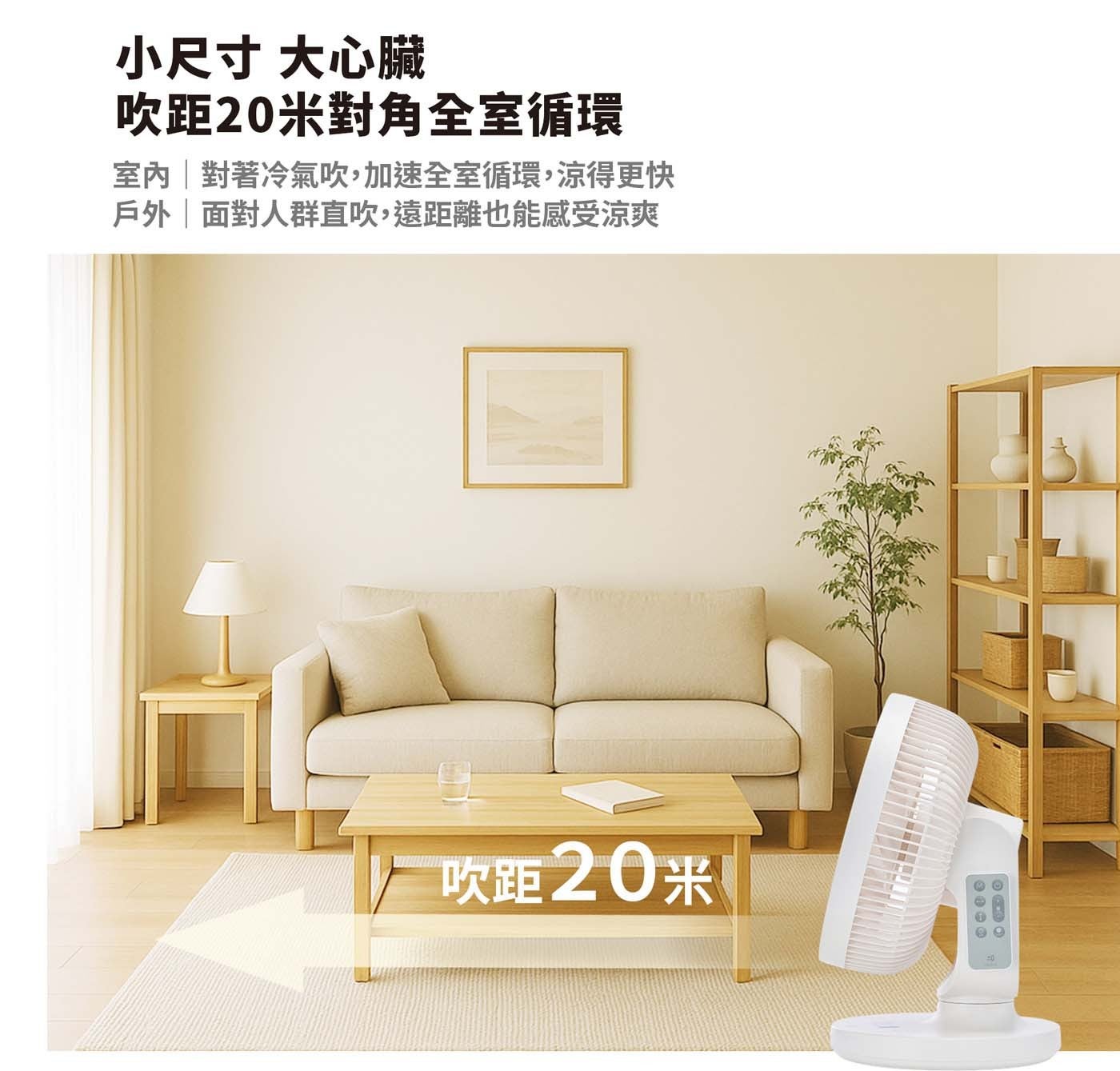小尺寸 大心臟 吹距 20 米對角全室循環 室內對著冷氣吹,加速全室循環,涼得更快 戶外面對人群直吹,遠距離也能感受涼爽 吹距 20 米