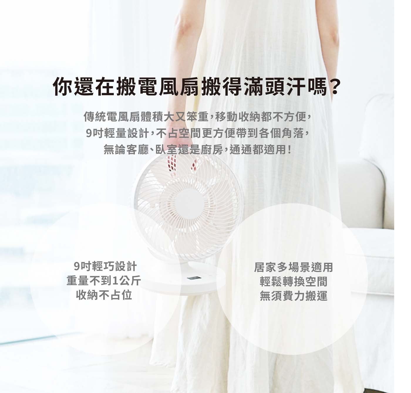 你還在搬電風扇搬得滿頭汗嗎 傳統電風扇體積大又笨重,移動收納都不方便, 9 吋輕量設計,不占空間更方便帶到各個角落, 無論客廳臥室還是廚房,通通都適用