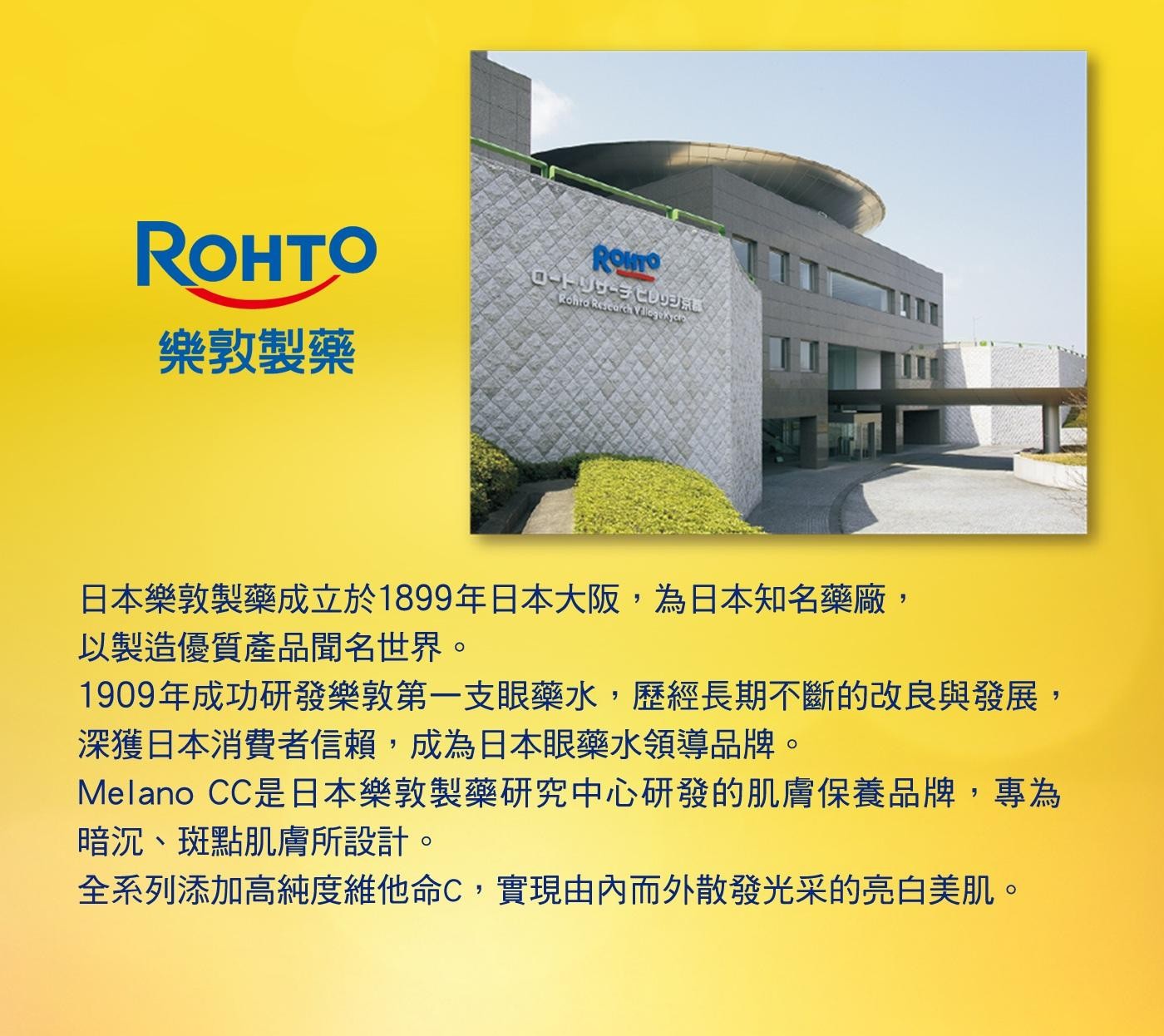 日本樂敦製藥成立於1899年日本大阪,為日本知名藥廠, 以製造優質產品聞名世界。 1909年成功研發樂敦第1支眼藥水,歷經長期不斷的改良與發展, 深獲日本消費者信賴,成為日本眼藥水領導品牌。 Melano CC是日本樂敦製藥研究中心研發的肌膚保養品牌,專為 暗沉、斑點肌膚所設計。 全系列添加高純度維他命C,實現由內而外散發光采的亮白美肌。