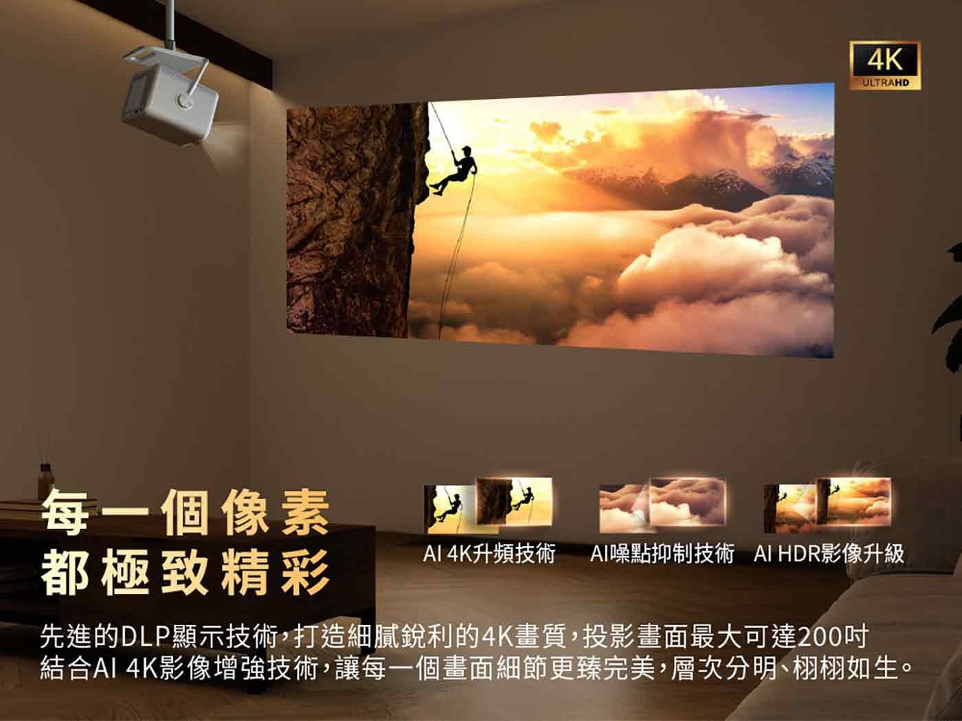 4K ULTRAHD 每 1 個像素 都極致精彩 AI 4K 升頻技術 AI 噪點抑制技術 HDR 影像升級 先進的 DLP 顯示技術,打造細膩銳利的 4K 畫質,投影畫面最大可達 200 吋 結合 AI 4K 影像增強技術...