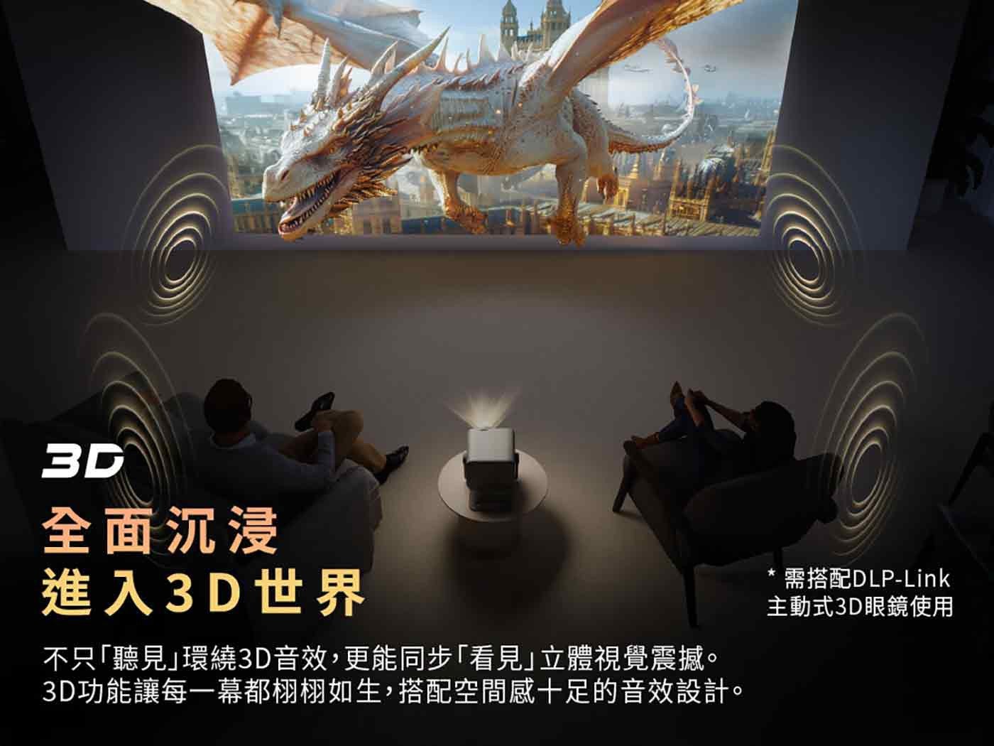 全面沉浸 進入 3D 世界 不只聽見環繞 3D 音效,更能同步看見立體視覺震撼 3D 功能讓每 1 幕都栩栩如生,搭配空間感 10 足的音效設計 需搭配 DLP-Link 主動式 3D 眼鏡使用
