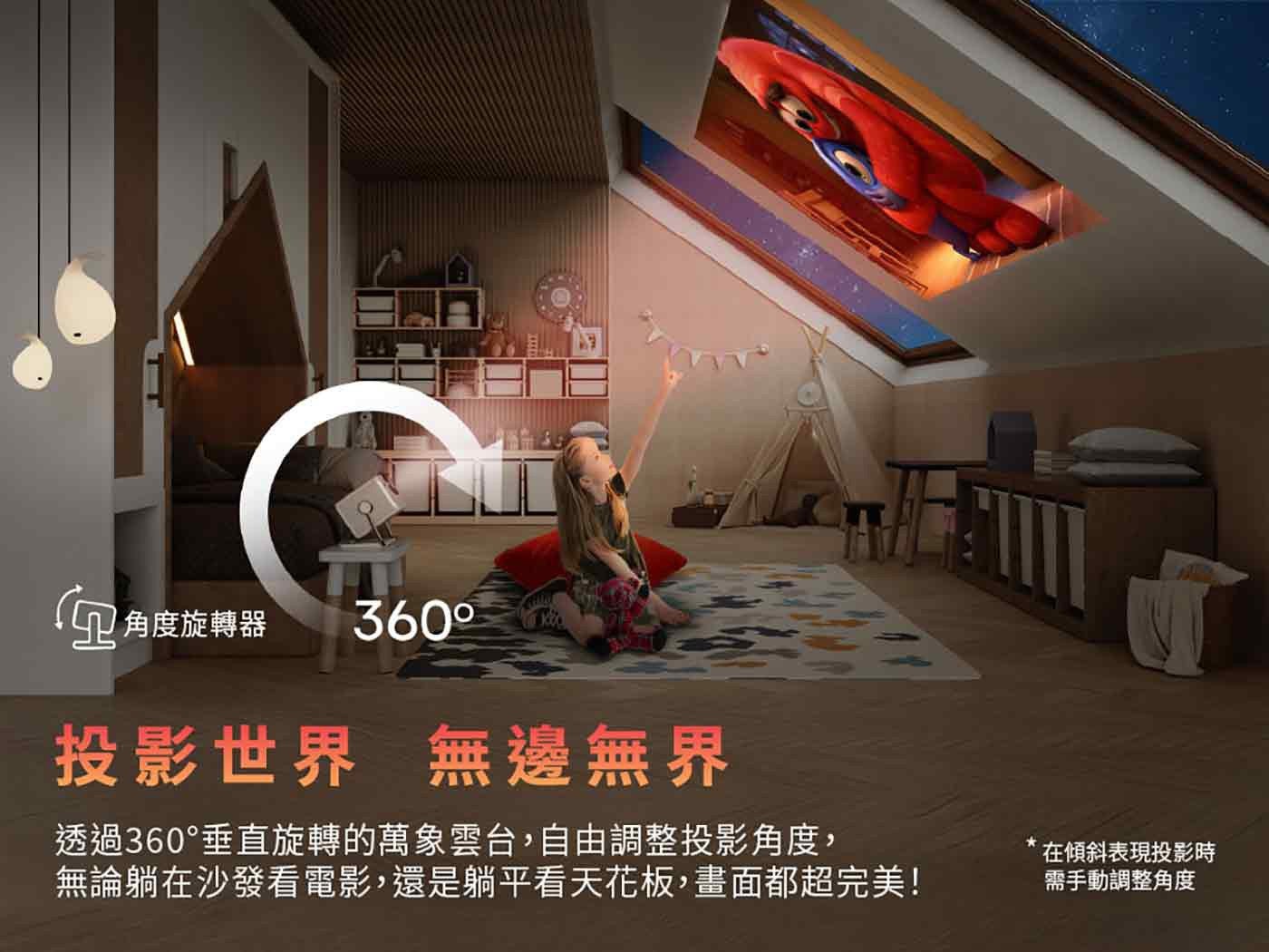 角度旋轉器 投影世界 無邊無界 透過 360垂直旋轉的萬象雲台,自由調整投影角度, 無論躺在沙發看電影,還是躺平看天花板,畫面都超完美! 在傾斜表現投影時 需手動調整角度