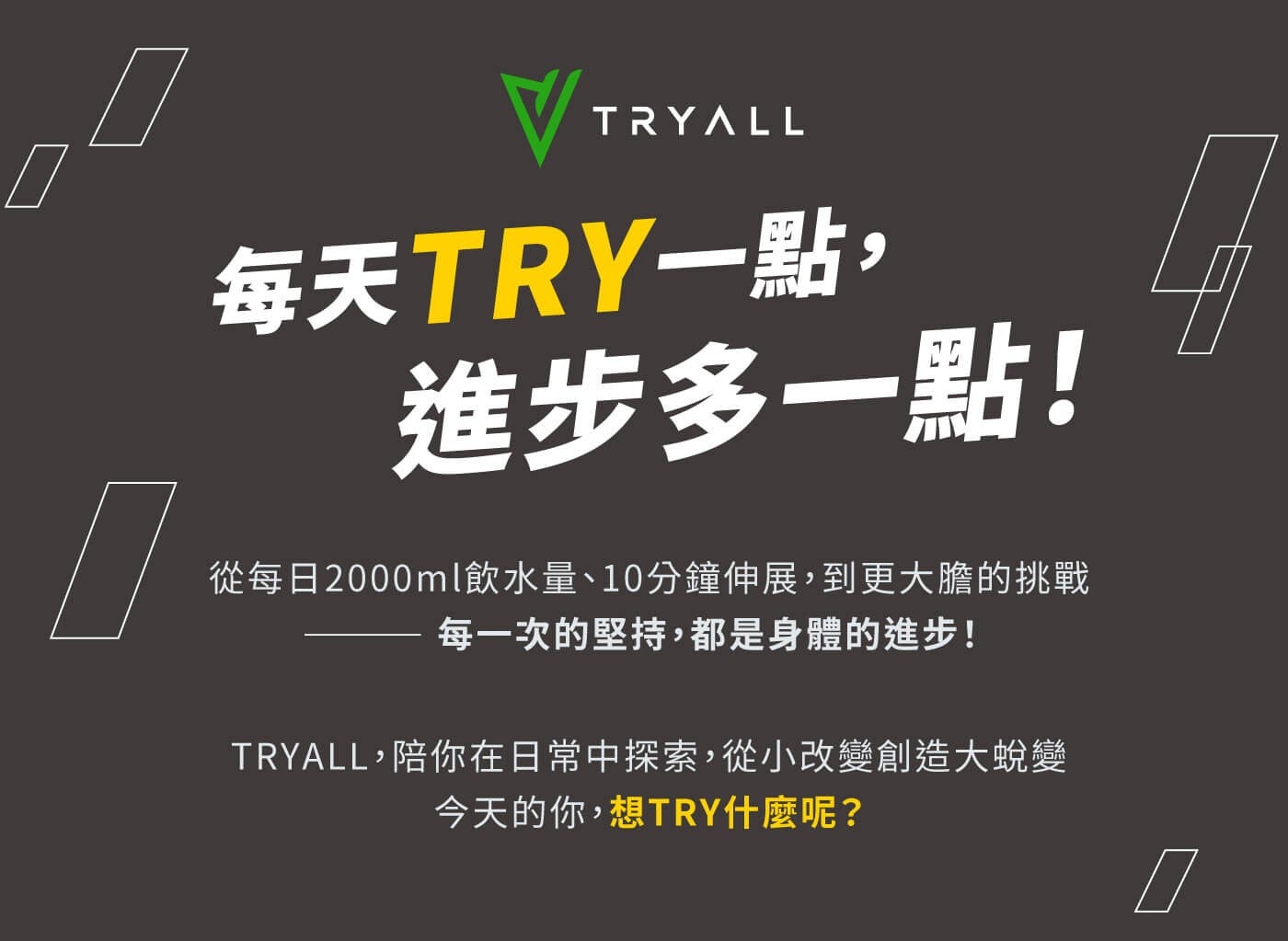 每天 TRY1 點, 進步多 1 點! 從每日 2000ml 飲水量10 分鐘伸展,到更大膽的挑戰每 1 次的堅持,都是身體的進步! TRYALL,陪你在日常中探索,從小改變創造大蛻變今天的你,想 TRY 什麼呢? TRYALL