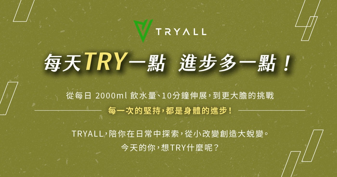 每天 TRY1 點進步多 1 點! 從每日 2000ml 飲水量10 分鐘伸展,到更大膽的挑戰每 1 次的堅持,都是身體的進步! TRYALL,陪你在日常中探索,從小改變創造大蛻變今天的你,想 TRY 什麼呢? TRYALL