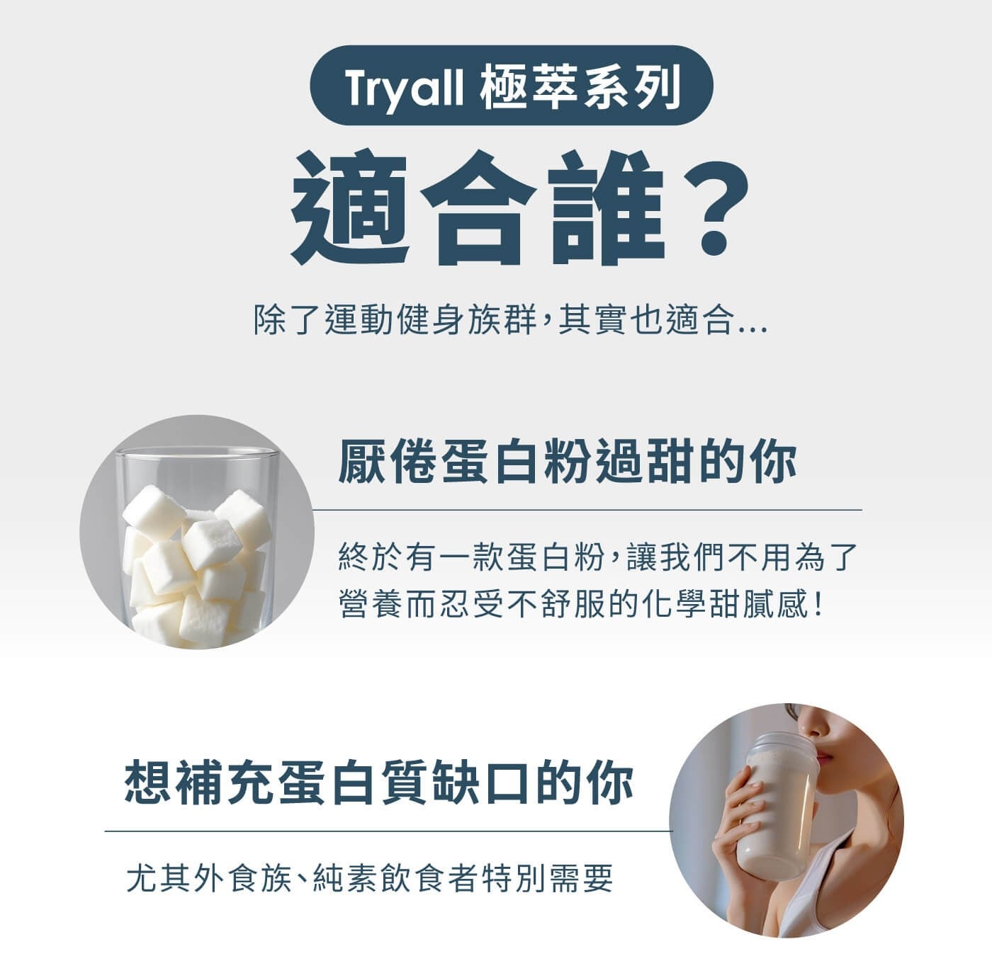 Tryall 極萃系列適合誰? 除了運動健身族群,其實也適合... 厭倦蛋白粉過甜的你終於有 1 款蛋白粉,讓我們不用為了營養而忍受不舒服的化學甜膩感! 想補充蛋白質缺口的你尤其外食族純素飲食者特別需要