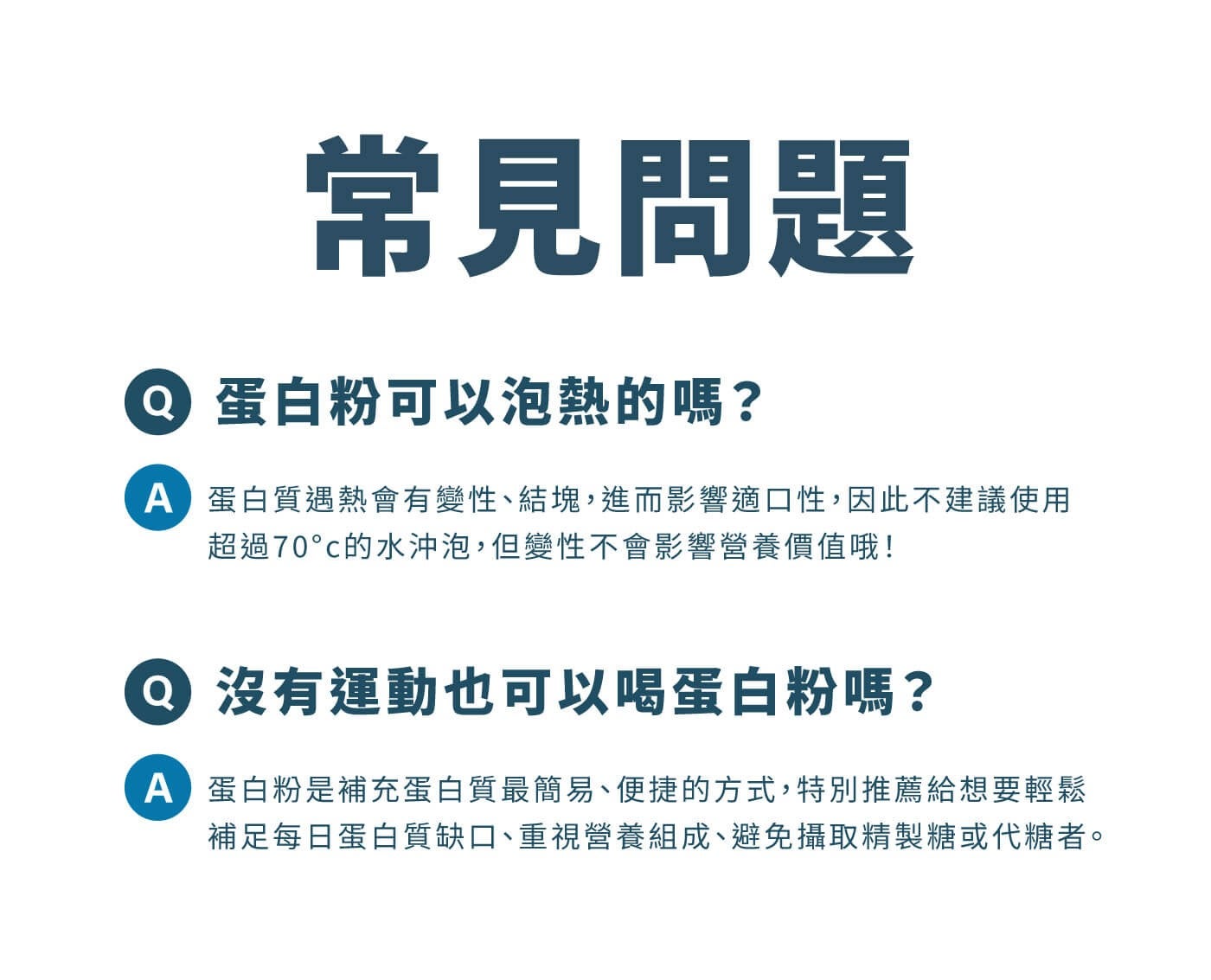常見問題 6 蛋白粉可以泡熱的嗎? A 蛋白質遇熱會有變性結塊,進而影響適口性,因此不建議使用超過 70c 的水沖泡,但變性不會影響營養價值哦! o 沒有運動也可以喝蛋白粉嗎?