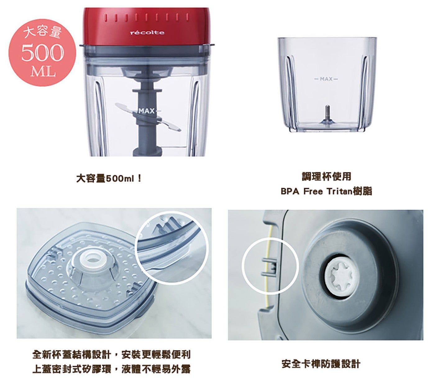 大容量 ML 大容量 500ml MAX 調理杯使用 BPA Free Tritan 樹脂 全新杯蓋結構設計,安裝更輕鬆便利 上蓋密封式矽膠環,液體不輕易外露 安全卡榫防護設計