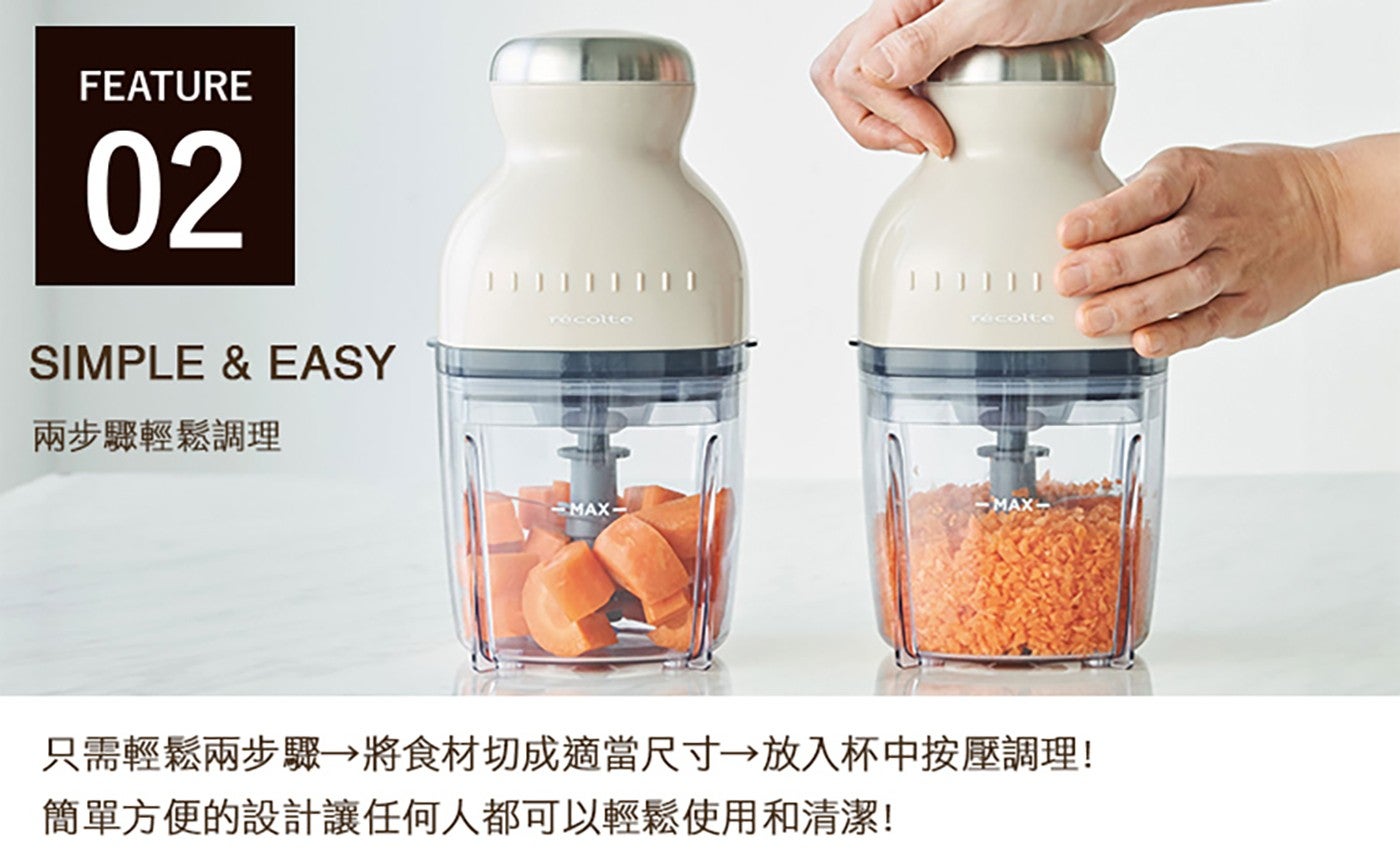 FEATURE SIMPLE EASY 兩步驟輕鬆調理 只需輕鬆兩步驟 將食材切成適當尺寸 放入杯中按壓調理 簡單方便的設計讓任何人都可以輕鬆使用和清潔