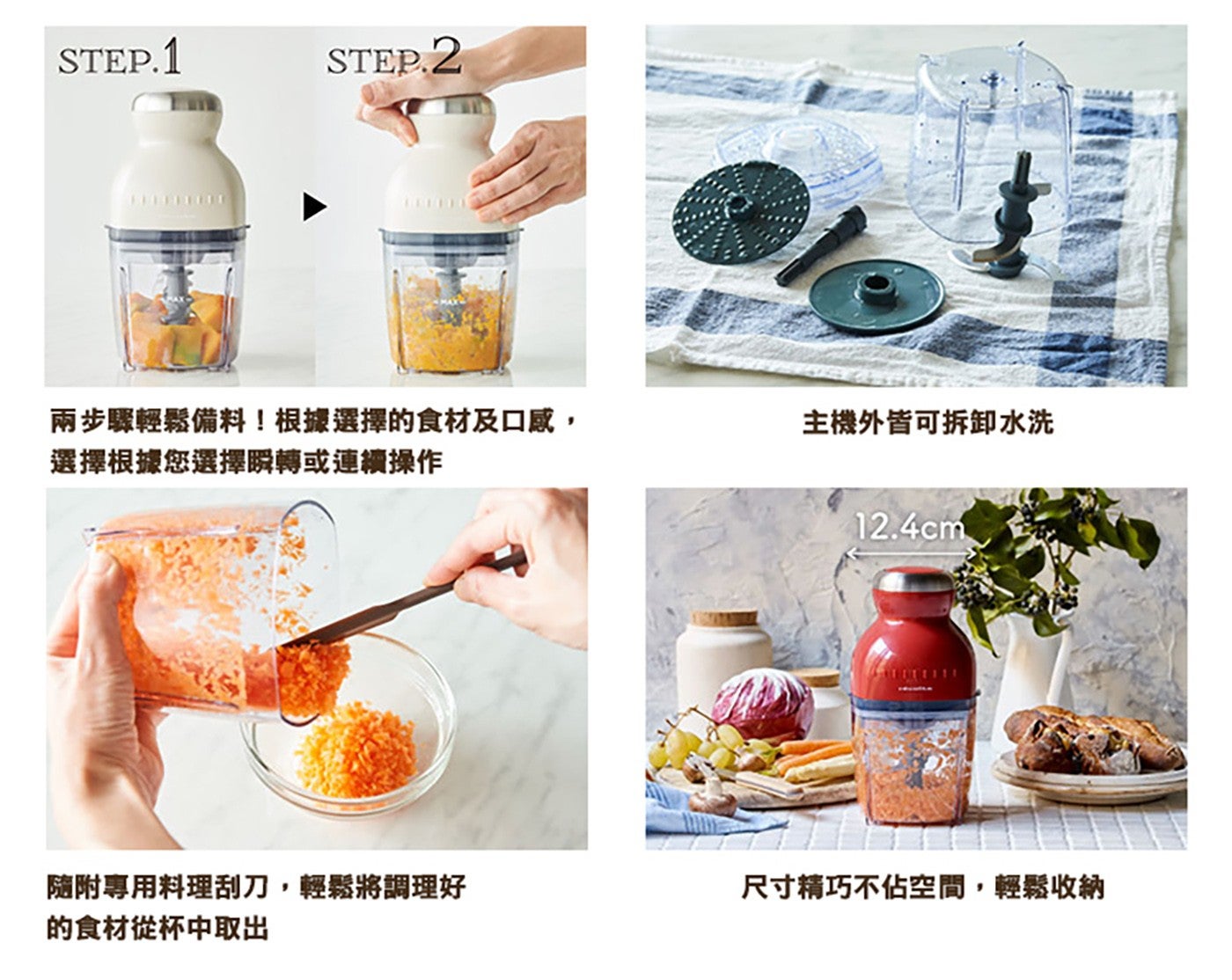 兩步驟輕鬆備料根據選擇的食材及口感, 主機外皆可拆卸水洗 選擇根據您選擇瞬轉或連續操作 隨附專用料理刮刀,輕鬆將調理好 的食材從杯中取出 cm 尺寸精巧不佔空間,輕鬆收納