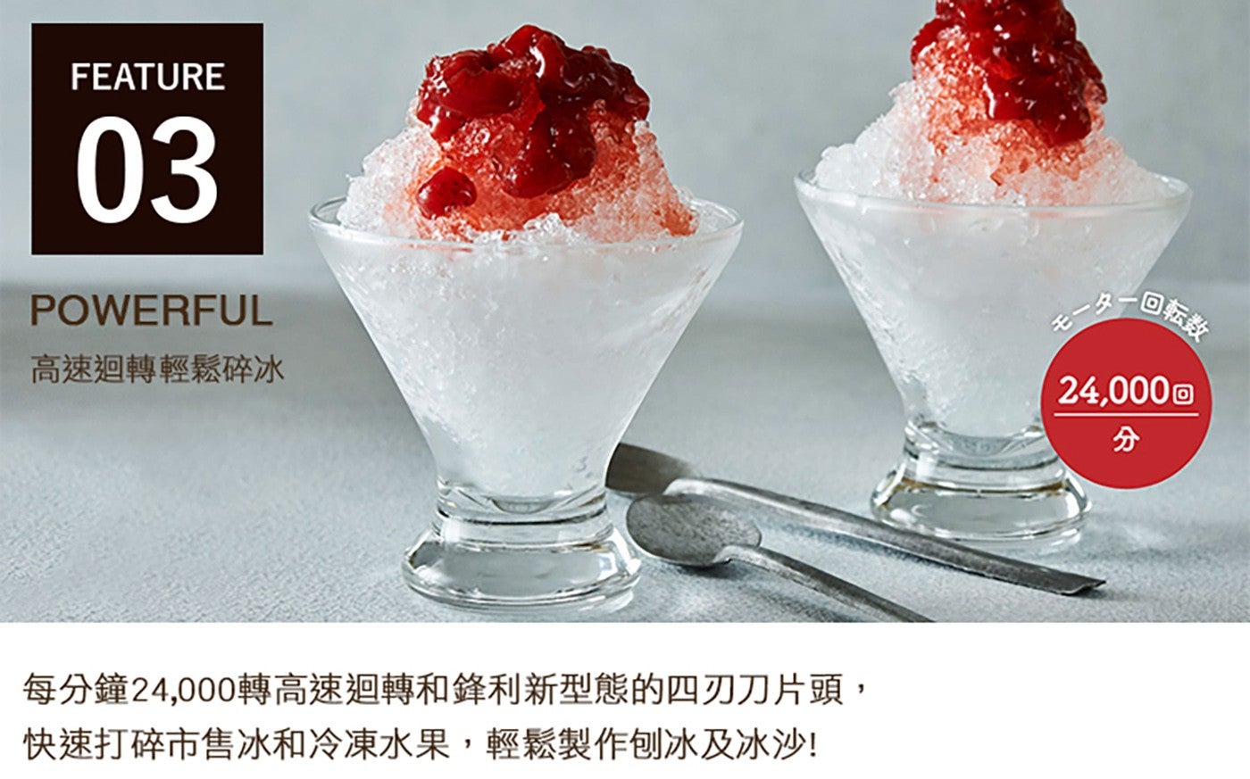 FEATURE POWERFUL 高速迴轉輕鬆碎冰 每分鐘 24,000 轉高速迴轉和鋒利新型態的 4 刃刀片頭, 快速打碎市售冰和冷凍水果,輕鬆製作刨冰及冰沙 第 x1 只 x1 回転奉 分