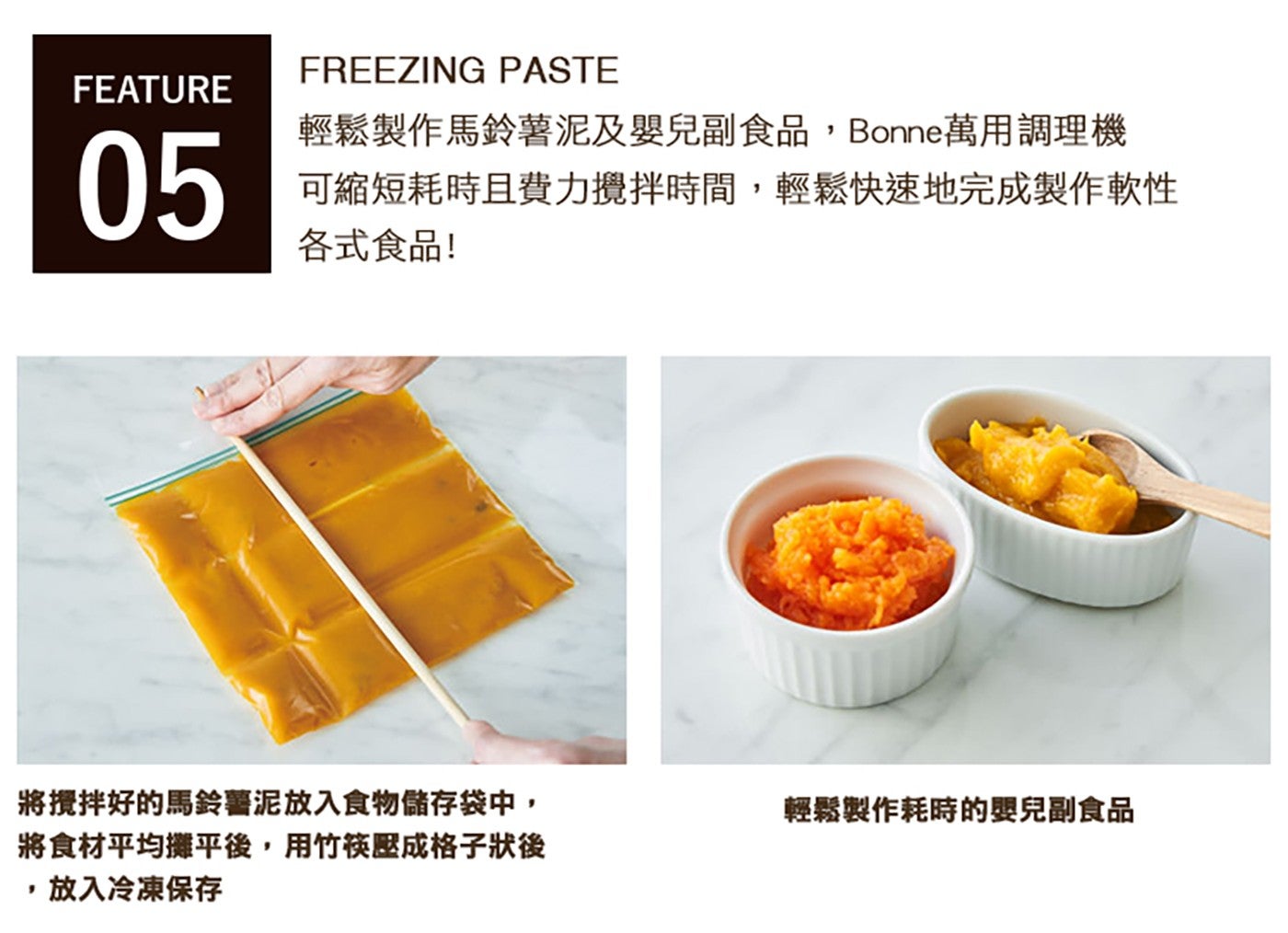 FREEZING PASTE FEATURE 輕鬆製作馬鈴薯泥及嬰兒副食品,Bonne 萬用調理機 可縮短耗時且費力攪拌時間,輕鬆快速地完成製作軟性 各式食品