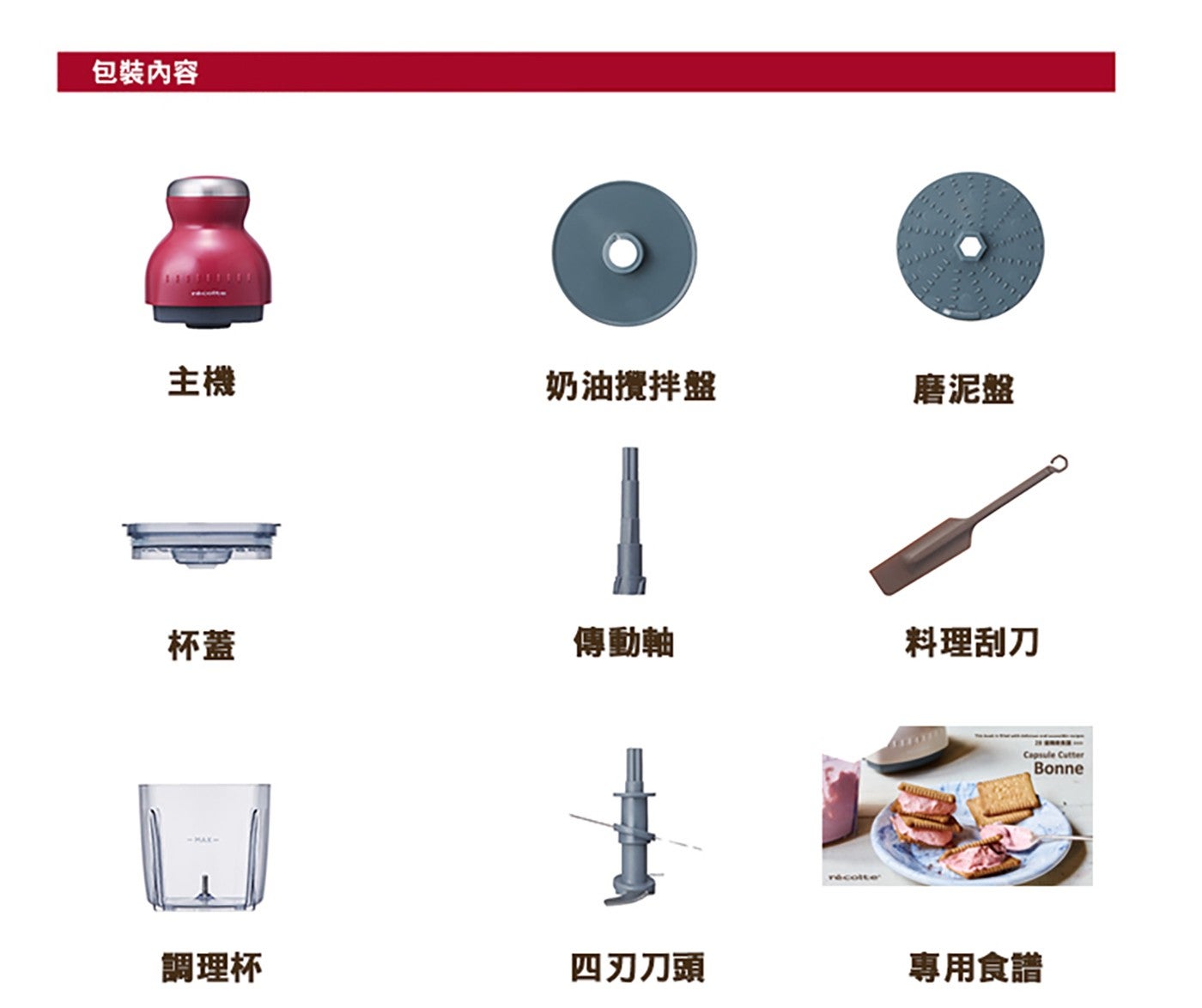 包裝內容 主機 奶油攪拌盤 磨泥盤 杯蓋 傳動軸 料理刮刀 調理杯 4 刃刀頭 Capsule Cutter Bonne 專用食譜