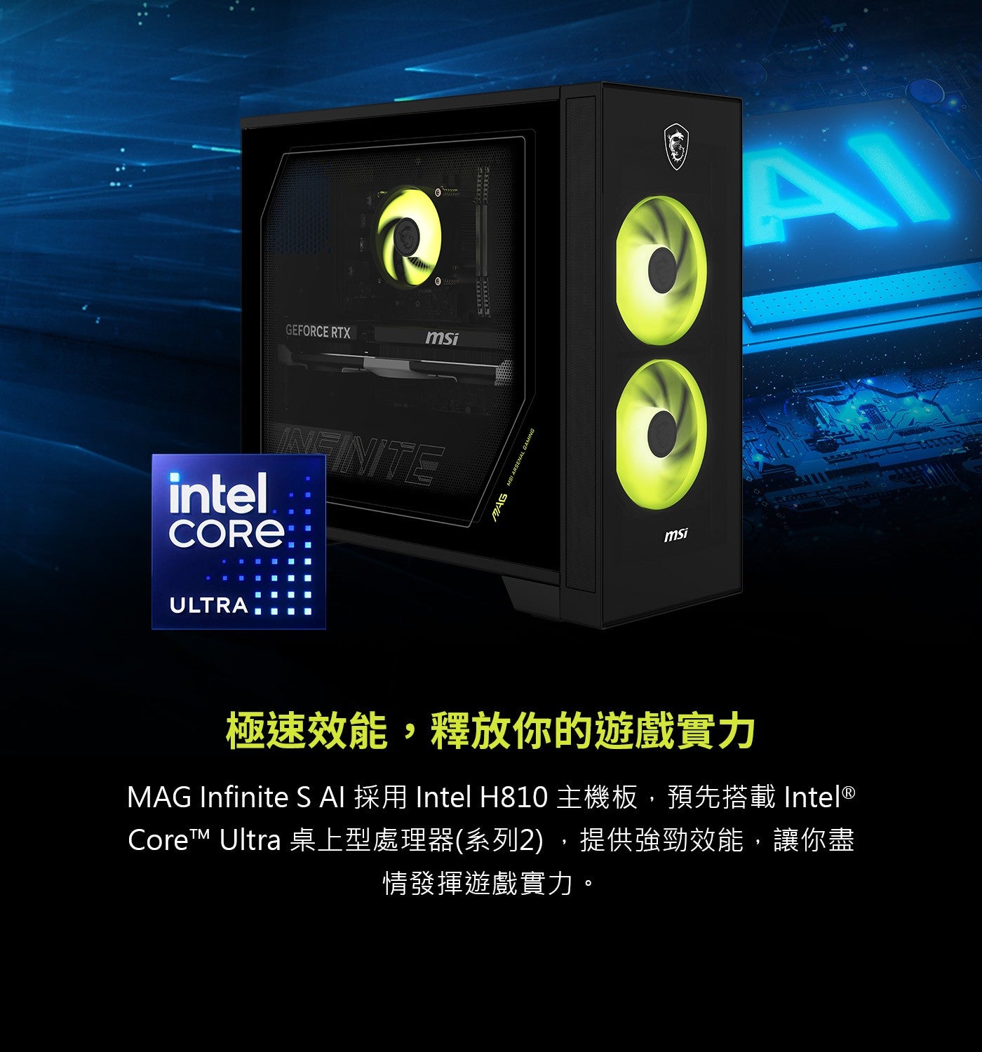 GEFORCE RTX intel INFINITE CORE ULTRA AI msi MAG MSI ARSE 極速效能,釋放你的遊戲實力 Infinite 採用 Intel 主機板...