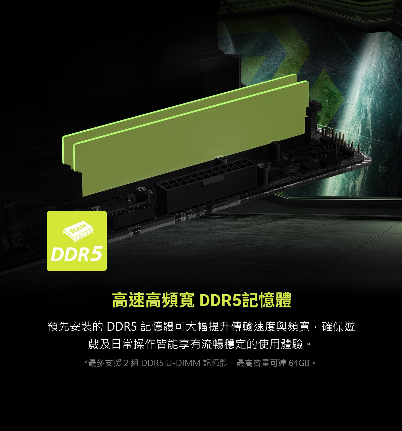RAM 高速高頻寬 DDR5記憶體 預先安裝的DDR5 記憶體可大幅提升傳輸速度與頻寬,確保遊 戲及日常操作皆能享有流暢穩定的使用體驗。 最多支援2組 記憶體,最高容量可達 64GB。