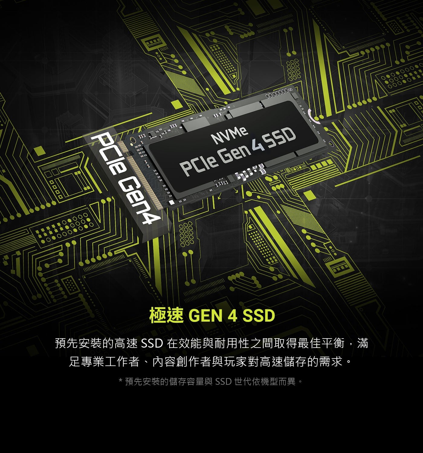 NVMe PCle 極速 GEN SSD 預先安裝的高速 在效能與耐用性之間取得最佳平衡,滿 足專業工作者、內容創作者與玩家對高速儲存的需求。 預先安裝的儲存容量與 世代依機型而異。