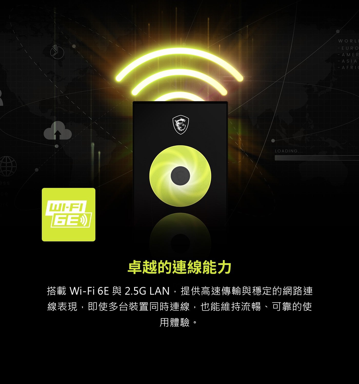 ess GE 卓越的連線能力 搭載 與 LAN,提供高速傳輸與穩定的網路連 線表現,即使多台裝置同時連線,也能維持流暢、可靠的使 用體驗。 WORLI