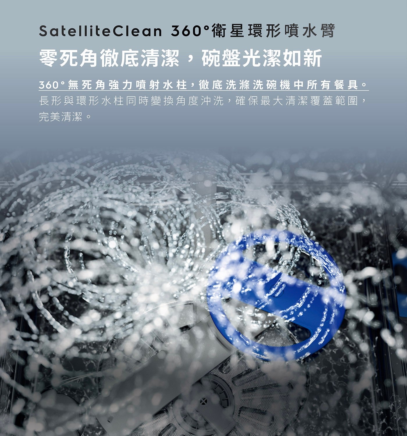 SatelliteClea衛星環形噴水臂 零死角徹底清潔,碗盤光潔如新 360無死角強力噴射水柱,徹底洗滌洗碗機中所有餐具 長形與環形水柱同時變換角度沖洗,確保最大清潔覆蓋範圍, 完美清潔