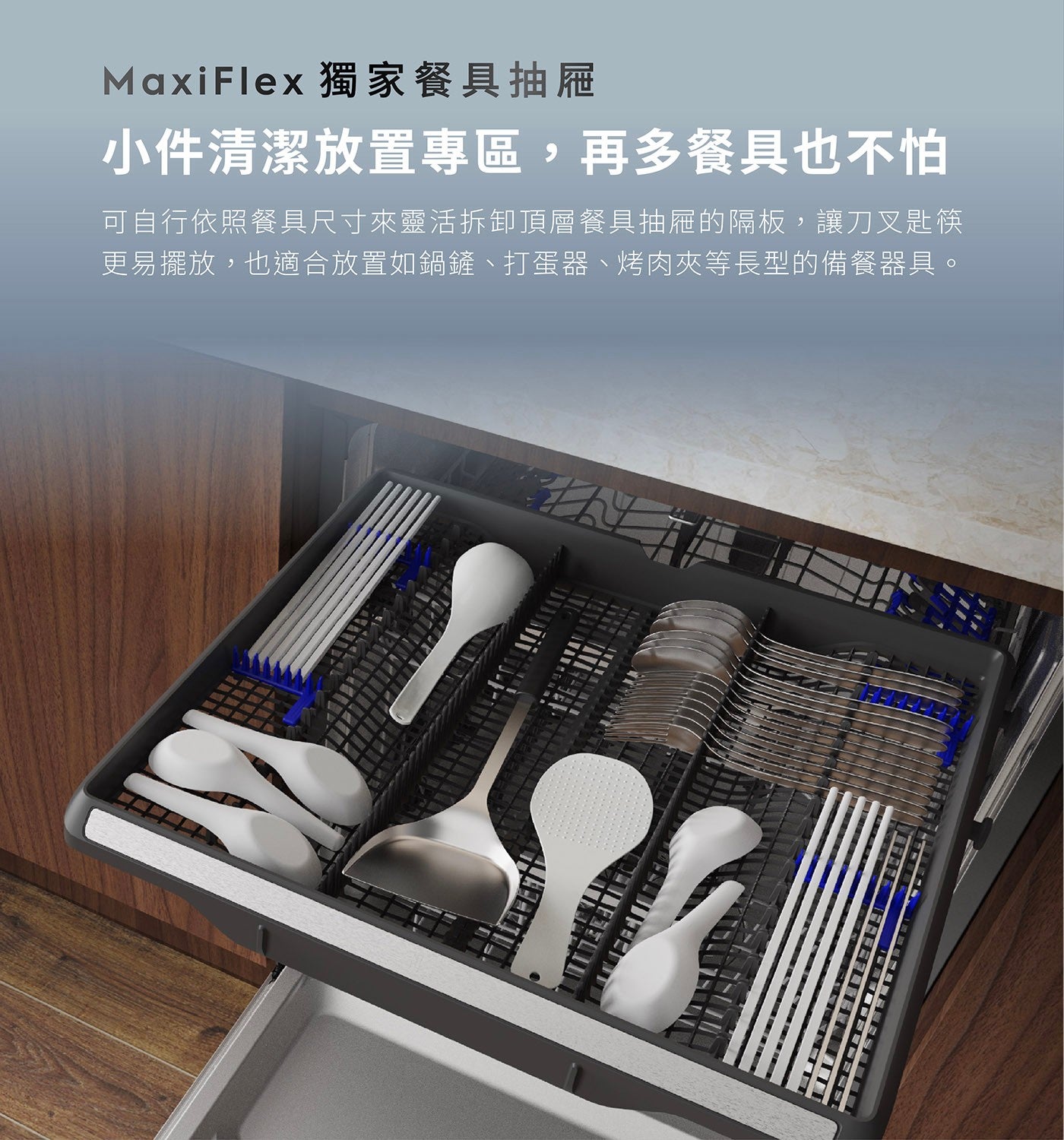 MaxiFlex 獨家餐具抽屜 小件清潔放置專區,再多餐具也不怕 可自行依照餐具尺寸來靈活拆卸頂層餐具抽屜的隔板,讓刀叉匙筷 更易擺放,也適合放置如鍋鏟打蛋器烤肉夾等長型的備餐器具