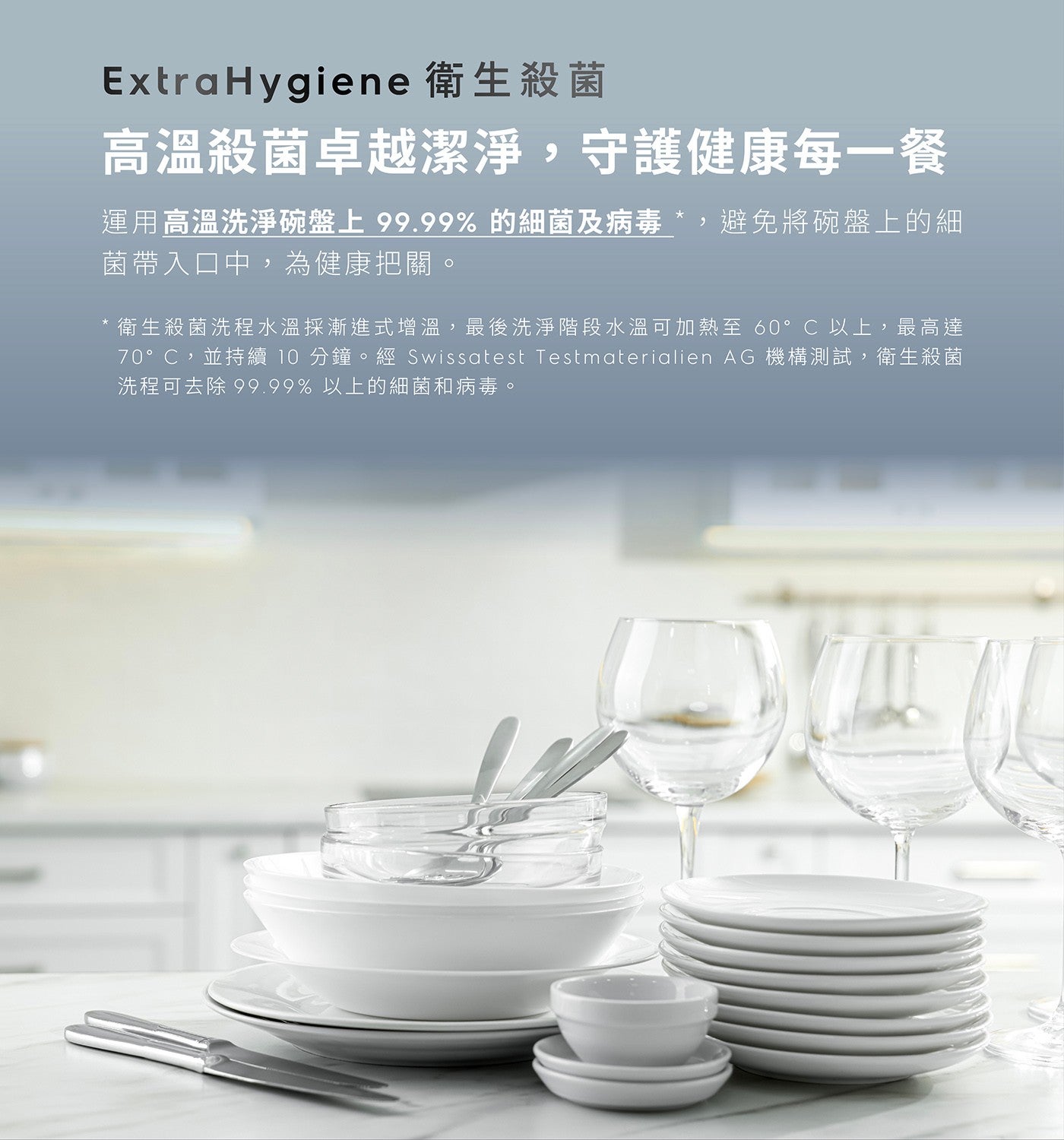 ExtraHygiene 衛生殺菌 高溫殺菌卓越潔淨,守護健康每 1 餐 運用高溫洗淨碗盤上 99.99 的細菌及病毒 ,避免將碗盤上的細 菌帶入口中,為健康把關