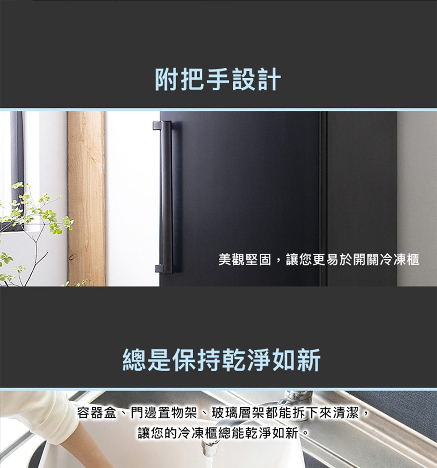 附把手設計 美觀堅固,讓您更易於開關冷凍櫃 總是保持乾淨如新 容器盒門邊置物架玻璃層架都能拆下來清潔, 讓您的冷凍櫃總能乾淨如新