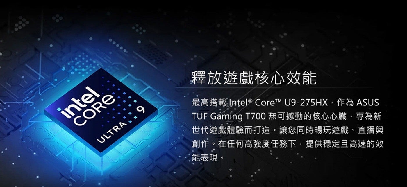釋放遊戲核心效能最高搭載 Intel CoreTM U9-275HX,作為 ASUS TUF Gaming T700 無可撼動的核心心臟,專為新世代遊戲體驗而打造讓您同時暢玩遊戲直播與創作在任何高強度任務下,提供穩定且高速的效能表現