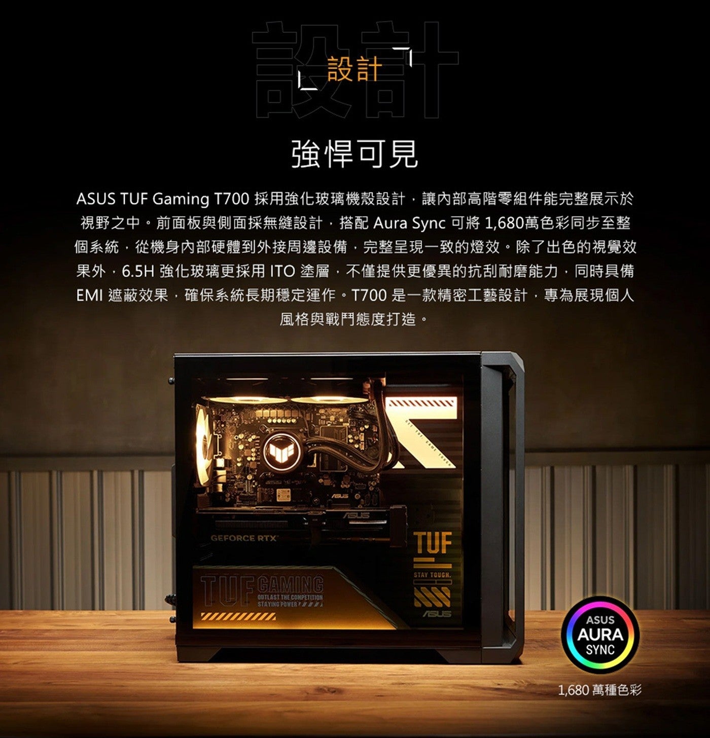 設計強悍可見 ASUS TUF Gaming T700 採用強化玻璃機殼設計,讓內部高階零組件能完整展示於視野之中前面板與側面採無縫設計,搭配 Aura Sync 可將 x1,680 萬色彩同步至整個系統,從機身內部硬體到外接周邊設備...