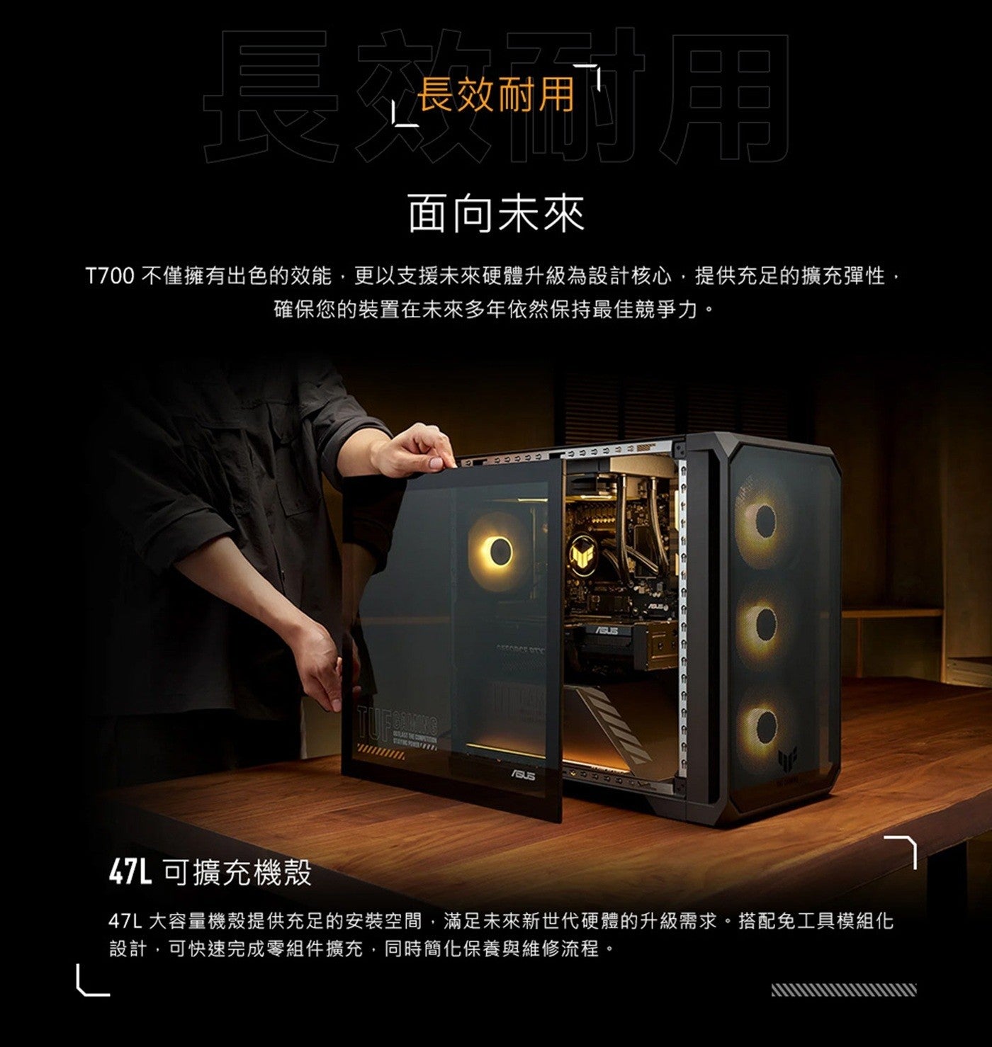 長長效耐用面向未來 T700 不僅擁有出色的效能,更以支援未來硬體升級為設計核心,提供充足的擴充彈性, 確保您的裝置在未來多年依然保持最佳競爭力 47L 可擴充機殼 47L 大容量機殼提供充足的安裝空間...