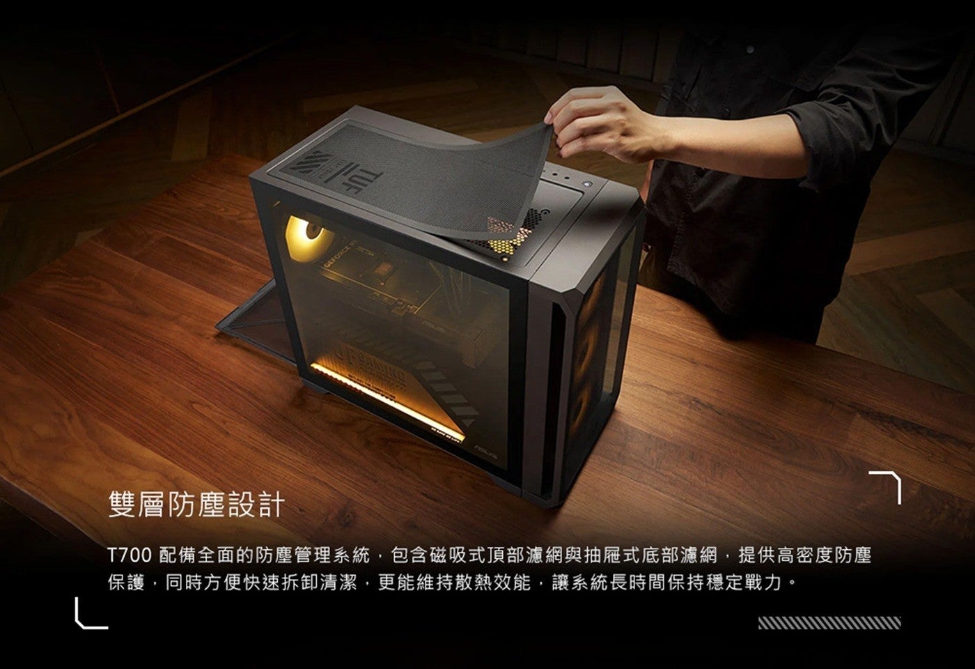 雙層防塵設計 T700 配備全面的防塵管理系統,包含磁吸式頂部濾網與抽屜式底部濾網,提供高密度防塵保護,同時方便快速拆卸清潔,更能維持散熱效能,讓系統長時間保持穩定戰力