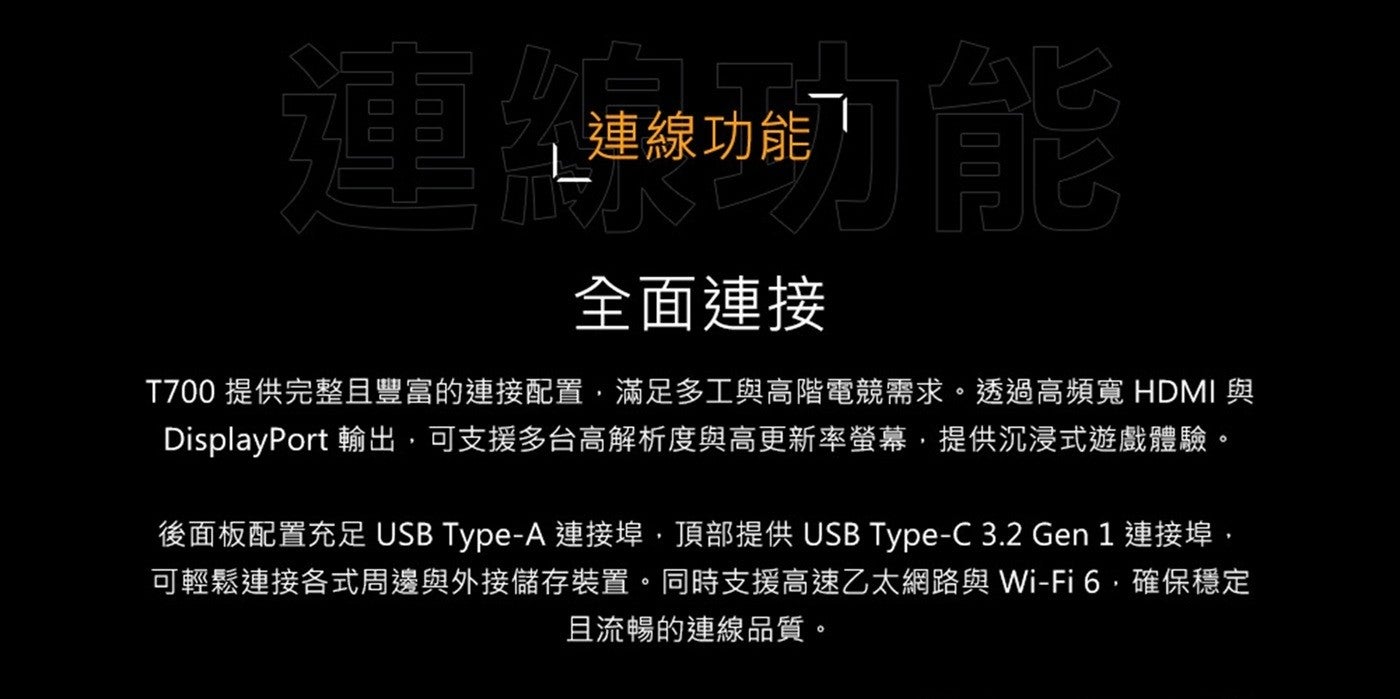 連線功能全面連接 T700 提供完整且豐富的連接配置,滿足多工與高階電競需求透過高頻寬 HDMI 與 DisplayPort 輸出,可支援多台高解析度與高更新率螢幕,提供沉浸式遊戲體驗後面板配置充足 USB Type-A 連接埠...