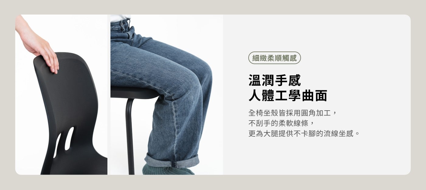 細緻柔順觸感溫潤手感人體工學曲面全椅坐殼皆採用圓角加工, 不刮手的柔軟線條, 更為大腿提供不卡腳的流線坐感