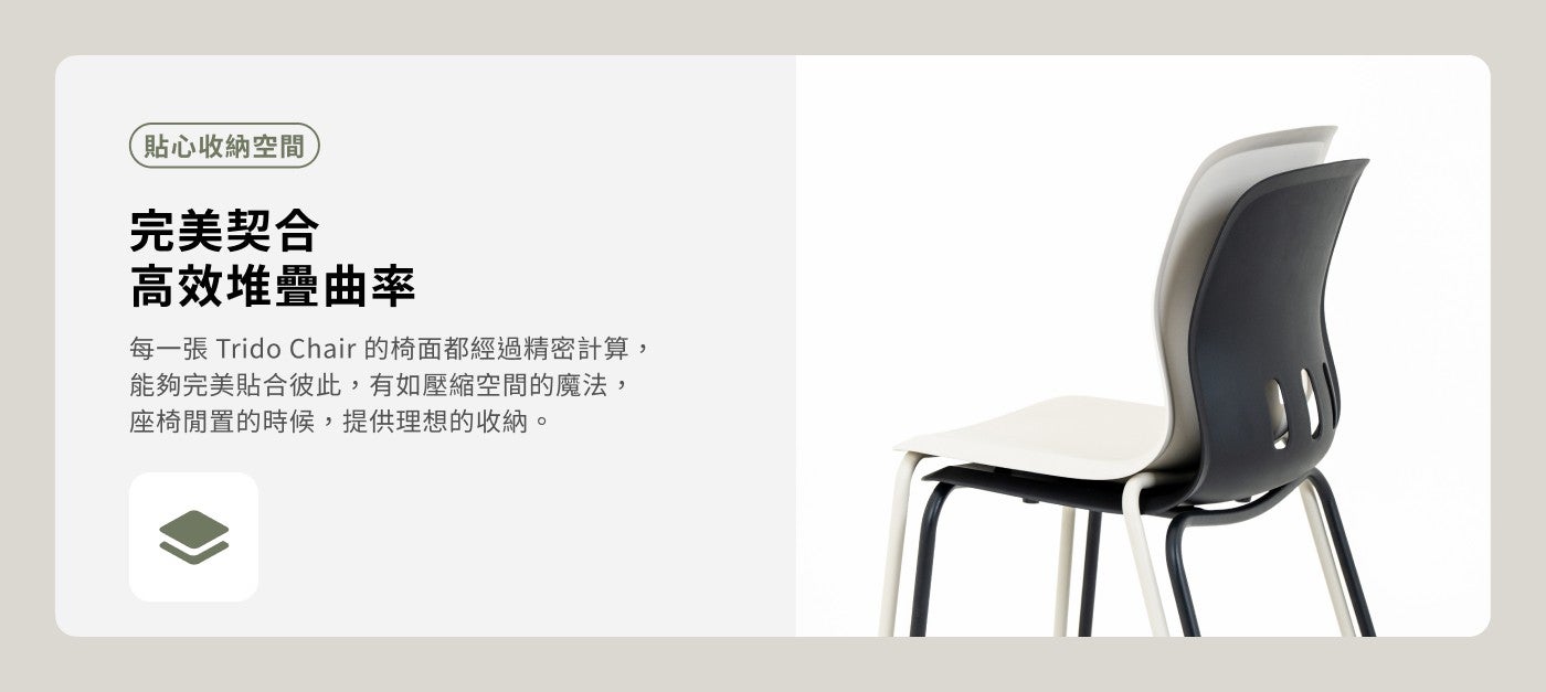 貼心收納空間完美契合高效堆疊曲率每 1 張 Trido Chair 的椅面都經過精密計算, 能夠完美貼合彼此,有如壓縮空間的魔法, 座椅閒置的時候,提供理想的收納