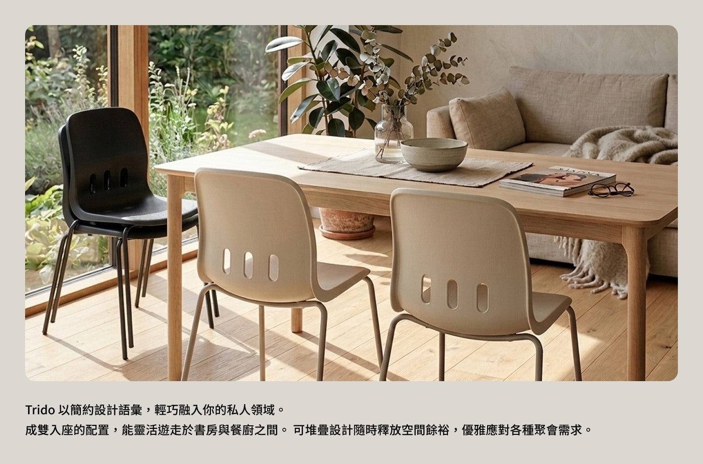 Trido 以簡約設計語彙,輕巧融入你的私人領域成雙入座的配置,能靈活遊走於書房與餐廚之間可堆疊設計隨時釋放空間餘裕,優雅應對各種聚會需求