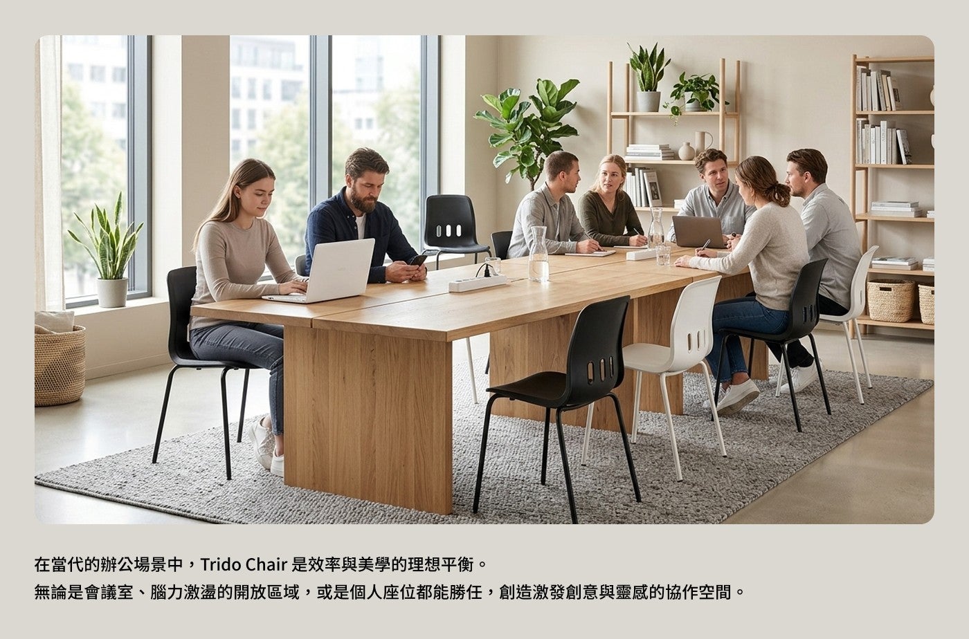 在當代的辦公場景中,Trido Chair 是效率與美學的理想平衡無論是會議室腦力激盪的開放區域,或是個人座位都能勝任,創造激發創意與靈感的協作空間