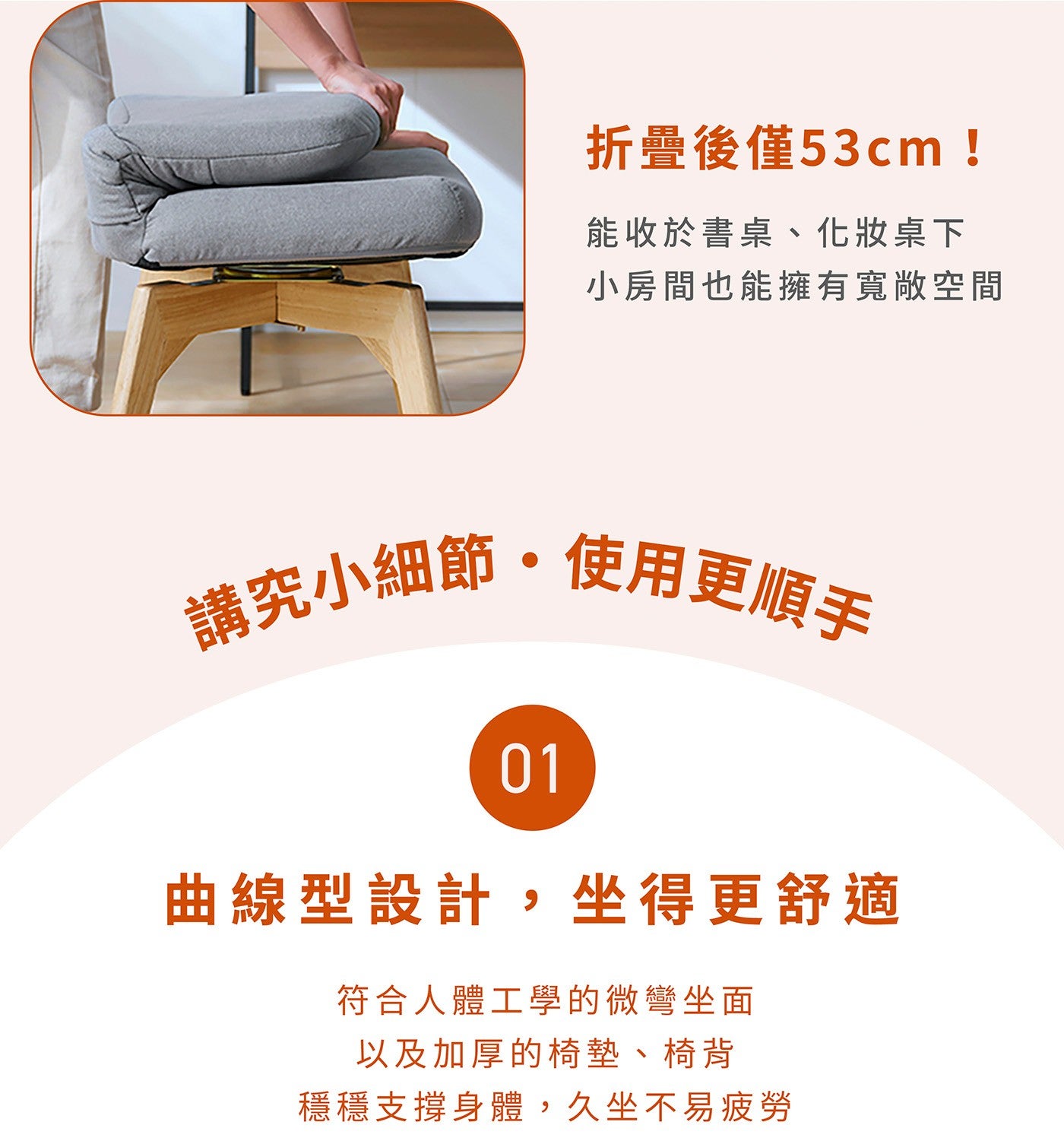 折疊後僅53cm ! 能收於書桌、化妝桌下小房間也能擁有寬敞空間講究小細節使用更順手曲線型設計,坐得更舒適符合人體工學的微彎坐面以及加厚的椅墊、椅背穩穩支撐身體,久坐不易疲勞