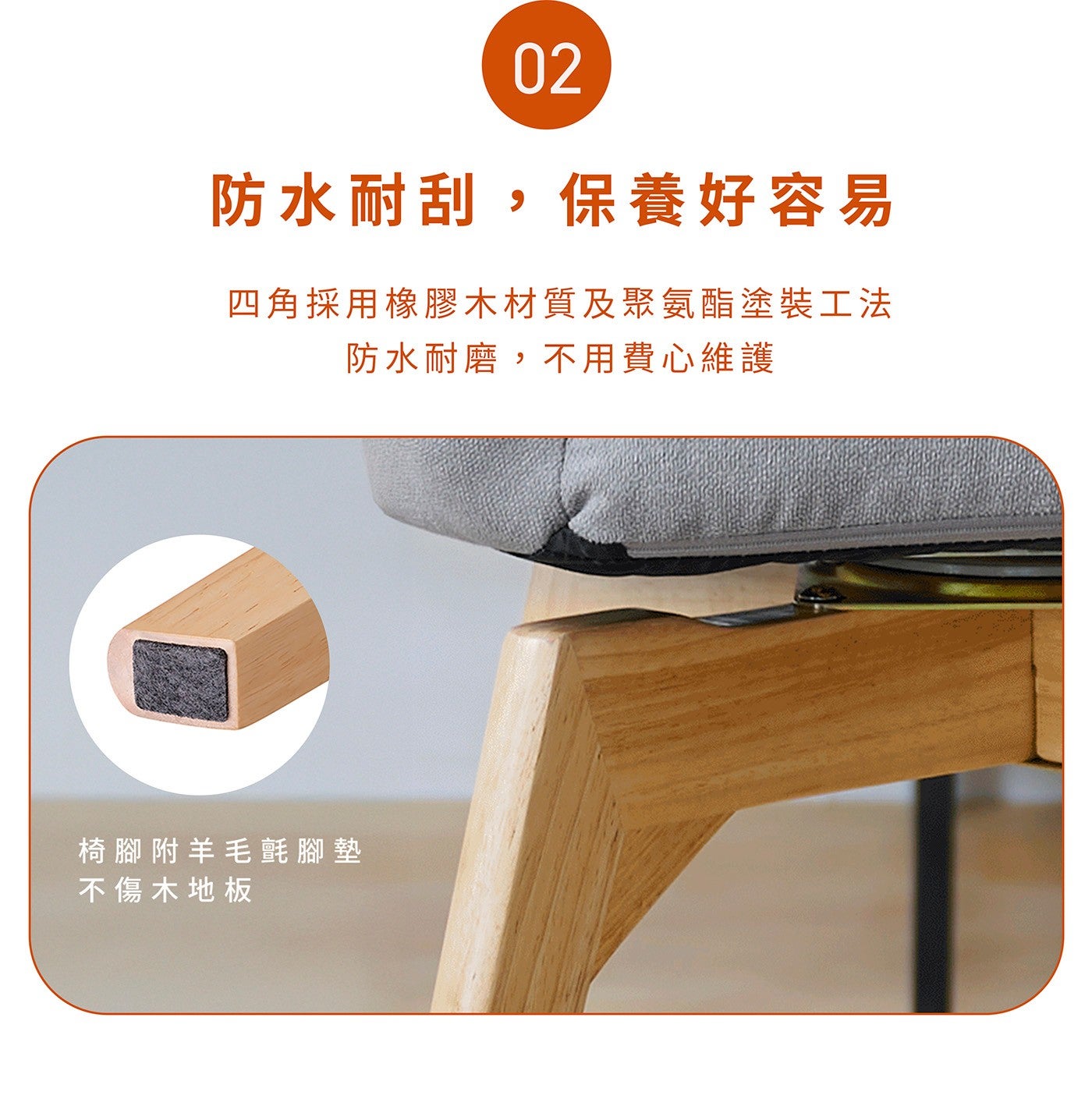 防水耐刮,保養好容易四角採用橡膠木材質及聚氨酯塗裝工法防水耐磨,不用費心維護椅腳附羊毛氈腳墊不傷木地板
